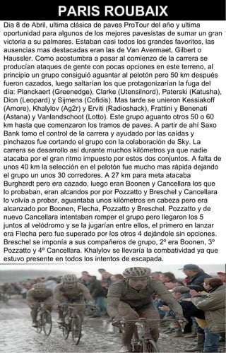 PARIS ROUBAIX
Dia 8 de Abril, ultima clásica de paves ProTour del año y ultima
oportunidad para algunos de los mejores pavesistas de sumar un gran
victoria a su palmares. Estaban casi todos los grandes favoritos, las
ausencias mas destacadas eran las de Van Avermaet, Gilbert o
Haussler. Como acostumbra a pasar al comienzo de la carrera se
producían ataques de gente con pocas opciones en este terreno, al
principio un grupo consiguió aguantar al pelotón pero 50 km después
fueron cazados, luego saltarían los que protagonizarían la fuga del
día: Planckaert (Greenedge), Clarke (Utensilnord), Paterski (Katusha),
Dion (Leopard) y Sijmens (Cofidis). Mas tarde se unieron Kessiakoff
(Amore), Khalylov (Ag2r) y Erviti (Radioshack), Frattini y Benenati
(Astana) y Vanlandschoot (Lotto). Este grupo aguanto otros 50 o 60
km hasta que comenzaron los tramos de paves. A partir de ahí Saxo
Bank tomo el control de la carrera y ayudado por las caídas y
pinchazos fue cortando el grupo con la colaboración de Sky. La
carrera se desarrollo así durante muchos kilómetros ya que nadie
atacaba por el gran ritmo impuesto por estos dos conjuntos. A falta de
unos 40 km la selección en el pelotón fue mucho mas rápida dejando
el grupo un unos 30 corredores. A 27 km para meta atacaba
Burghardt pero era cazado, luego eran Boonen y Cancellara los que
lo probaban, eran alcandos por por Pozzatto y Breschel y Cancellara
lo volvía a probar, aguantaba unos kilómetros en cabeza pero era
alcanzado por Boonen, Flecha, Pozzatto y Breschel. Pozzatto y de
nuevo Cancellara intentaban romper el grupo pero llegaron los 5
juntos al velódromo y se la jugarían entre ellos, el primero en lanzar
era Flecha pero fue superado por los otros 4 dejándole sin opciones.
Breschel se imponía a sus compañeros de grupo, 2º era Boonen, 3º
Pozzatto y 4º Cancellara. Khalylov se llevaría la combatividad ya que
estuvo presente en todos los intentos de escapada.




                                                                  3
 