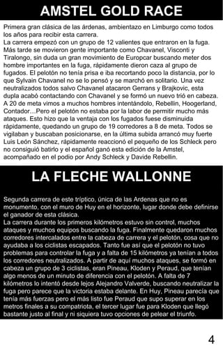 AMSTEL GOLD RACE
Primera gran clásica de las árdenas, ambientazo en Limburgo como todos
los años para recibir esta carrera.
La carrera empezó con un grupo de 12 valientes que entraron en la fuga.
Más tarde se movieron gente importante como Chavanel, Visconti y
Tiralongo, sin duda un gran movimiento de Europcar buscando meter dos
hombre importantes en la fuga, rápidamente dieron caza al grupo de
fugados. El pelotón no tenía prisa e iba recortando poco la distancia, por lo
que Sylvain Chavanel no se lo pensó y se marchó en solitario. Una vez
neutralizados todos salvo Chavanel atacaron Gerrans y Brajkovic, esta
dupla acabó contactando con Chavanel y se formó un nuevo trió en cabeza.
A 20 de meta vimos a muchos hombres intentándolo, Rebellin, Hoogerland,
Contador…Pero el pelotón no estaba por la labor de permitir mucho más
ataques. Esto hizo que la ventaja con los fugados fuese disminuida
rápidamente, quedando un grupo de 19 corredores a 8 de meta. Todos se
vigilaban y buscaban posicionarse, en la última subida arrancó muy fuerte
Luis León Sánchez, rápidamente reaccionó el pequeño de los Schleck pero
no consiguió batirlo y el español ganó esta edición de la Amstel,
acompañado en el podio por Andy Schleck y Davide Rebellin.


          LA FLECHE WALLONNE
Segunda carrera de este tríptico, única de las Ardenas que no es
monumento, con el muro de Huy en el horizonte, lugar donde debe definirse
el ganador de esta clásica.
La carrera durante los primeros kilómetros estuvo sin control, muchos
ataques y muchos equipos buscando la fuga. Finalmente quedaron muchos
corredores intercalados entre la cabeza de carrera y el pelotón, cosa que no
ayudaba a los ciclistas escapados. Tanto fue así que el pelotón no tuvo
problemas para controlar la fuga y a falta de 15 kilómetros ya tenían a todos
los corredores neutralizados. A partir de aquí muchos ataques, se formó en
cabeza un grupo de 3 ciclistas, eran Pineau, Kloden y Peraud, que tenían
algo menos de un minuto de diferencia con el pelotón. A falta de 7
kilómetros lo intentó desde lejos Alejandro Valverde, buscando neutralizar la
fuga pero parece que la victoria estaba delante. En Huy, Pineau parecía que
tenía más fuerzas pero el más listo fue Peraud que supo superar en los
metros finales a su compatriota, el tercer lugar fue para Kloden que llegó
bastante justo al final y ni siquiera tuvo opciones de pelear el triunfo.



                                                                         4
 