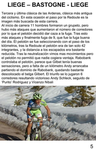 LIEGE – BASTOGNE - LIEGE
Tercera y última clásica de las Ardenas, clásica más antigua
del ciclismo. En esta ocasión el paso por la Redoute es la
imagen más buscada de esta carrera.
Al inicio de carrera 11 hombres formaron un grupeto, pero
hubo más ataques que aumentaron el número de corredores
por lo que el pelotón decidió dar caza a la fuga. Tras esto
más ataques y finalmente fuga de 9, que fue la fuga buena
del día. El pelotón se fue seleccionando con el paso de los
kilómetros, tras la Redoute el pelotón era de tan solo 42
integrantes, y la distancia a los escapados era bastante
reducida. Tras la neutralización vimos mas movimientos pero
el pelotón no permitió que nadie cogiera ventaja. Rabobank
controlaba el pelotón, parece que Gilbet tenía buenas
sensaciones, pero a falta de un kilómetro Andy arrancaba
partiendo el dominio de Rabobank, quedando bastante
descolocado el belga Gilbert. El triunfo se lo jugaron 6
corredores resultando victorioso Andy Schleck, seguido de
‘Purito’ Rodriguez y Vicenzo Nibali




                                                          5
 