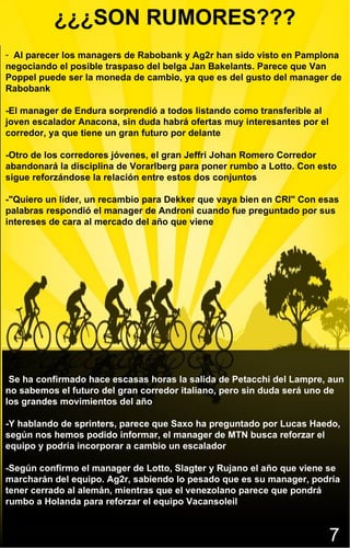 ¿¿¿SON RUMORES???
- Al parecer los managers de Rabobank y Ag2r han sido visto en Pamplona
negociando el posible traspaso del belga Jan Bakelants. Parece que Van
Poppel puede ser la moneda de cambio, ya que es del gusto del manager de
Rabobank

-El manager de Endura sorprendió a todos listando como transferible al
joven escalador Anacona, sin duda habrá ofertas muy interesantes por el
corredor, ya que tiene un gran futuro por delante

-Otro de los corredores jóvenes, el gran Jeffri Johan Romero Corredor
abandonará la disciplina de Vorarlberg para poner rumbo a Lotto. Con esto
sigue reforzándose la relación entre estos dos conjuntos

-"Quiero un líder, un recambio para Dekker que vaya bien en CRI" Con esas
palabras respondió el manager de Androni cuando fue preguntado por sus
intereses de cara al mercado del año que viene




-Se ha confirmado hace escasas horas la salida de Petacchi del Lampre, aun
no sabemos el futuro del gran corredor italiano, pero sin duda será uno de
los grandes movimientos del año

-Y hablando de sprinters, parece que Saxo ha preguntado por Lucas Haedo,
según nos hemos podido informar, el manager de MTN busca reforzar el
equipo y podría incorporar a cambio un escalador

-Según confirmo el manager de Lotto, Slagter y Rujano el año que viene se
marcharán del equipo. Ag2r, sabiendo lo pesado que es su manager, podría
tener cerrado al alemán, mientras que el venezolano parece que pondrá
rumbo a Holanda para reforzar el equipo Vacansoleil


                                                                          7
 