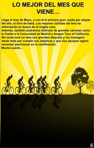 LO MEJOR DEL MES QUE
              VIENE…
Llega el mes de Mayo, y con él la primera gran vuelta por etapas
del año, el Giro de Italia. Los mejores ciclistas del foro se
enfrentarán en busca de la maglia rosa.
Además, también podremos disfrutar de grandes carreras como
la Vuelta a la Comunidad de Madrid o Amgen Tour of California.
Sin duda será un mes con grandes disputas y los managers
darán todo por cumplir sus objetivos y que sus equipos logren
remontar posiciones en la clasificación.
Mucha suerte…




                                                               8
 