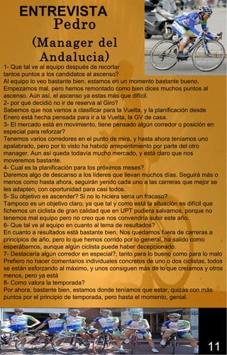 ENTREVISTA
         Pedro
          (Manager del
           Andalucia)
1- Que tal ve al equipo después de recortar
tantos puntos a los candidatos al ascenso?
Al equipo lo veo bastante bien, estamos en un momento bastante bueno.
Empezamos mal, pero hemos remontado como bien dices muchos puntos al
ascenso. Aún así, el ascenso ya estas más que difícil.
2- por qué decidió no ir de reserva al Giro?
Sabemos que nos vamos a clasificar para la Vuelta, y la planificación desde
Enero está hecha pensada para ir a la Vuelta, la GV de casa.
3- El mercado está en movimiento, tiene pensado algún corredor o posición en
especial para reforzar?
Tenemos varios corredores en el punto de mira, y hasta ahora teníamos uno
apalabrado, pero por lo visto ha habido arrepentimiento por parte del otro
manager. Aun así queda todavía mucho mercado, y está claro que nos
moveremos bastante.
4- Cual es la planificación para los próximos meses?
Daremos algo de descanso a los líderes que llevan muchos días. Seguirá más o
menos como hasta ahora, seguirán yendo cada uno a las carreras que mejor se
les adapten, con oportunidad para casi todos.
5- Su objetivo es ascender? Si no lo hiciera sería un fracaso?
Tampoco es un objetivo claro, ya que tal y como está la situación es difícil que
fichemos un ciclista de gran calidad que en UPT pudiera salvarnos, porque no
tenemos mal equipo pero no creo que nos convendría subir este año.
6- Que tal ve al equipo en cuanto al tema de resultados?
En cuanto a resultados está bastante bien. Nos quedamos fuera de carreras a
principios de año, pero lo que hemos corrido por lo general, ha salido como
esperábamos, aunque algún ciclista puede haber decepcionado.
7- Destacaría algún corredor en especial?, tanto para lo bueno como para lo malo
Prefiero no hacer comentarios individuales concretos de uno o dos ciclistas, todos
se están esforzando al máximo, y unos consiguen más de lo que creíamos y otros
menos, pero ya está
8- Como valora la temporada?
Por ahora, bastante bien, estamos donde teníamos que estar, quizás con más
puntos por el principio de temporada, pero hasta el momento, genial.




                                                                            11
 