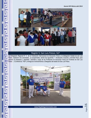 Gaceta FIEP México-abril 2013




                                     Región 5: San Luis Potosí, SLP
La Delegación Regional N° 5 de la Federación Internacional de Educación Física y la Delegación Estatal de san Luis
Potosí, realizaron dos actividades ya programadas, siendo las siguientes: 1 “Evaluación Corporal y actividad física, para
prevenir el sobrepeso y obesidad”, actividad a cargo de los Profesores de Educación Física sin Fronteras de San Luis
Potosí . 2 Conferencia FIEP y entrega de nombramientos a Delegados del estado de San Luis Potosí.




                                                                                                                            16




                                          www.fiepdelegacionmexico.com
                                                                                                                            Página
 