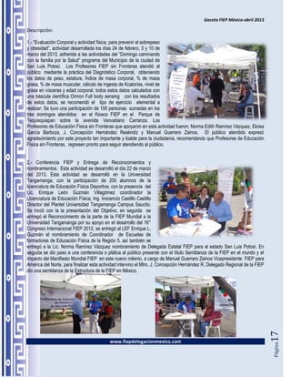 Gaceta FIEP México-abril 2013

Descripción:

1.- “Evaluación Corporal y actividad física, para prevenir el sobrepeso
y obesidad”, actividad desarrollada los días 24 de febrero, 3 y 10 de
marzo del 2013, adherida a las actividades del “Domingo caminando
con la familia por la Salud” programa del Municipio de la ciudad de
San Luis Potosí. Los Profesores FIEP sin Fronteras atendió al
público mediante la práctica del Diagnóstico Corporal, obteniendo
los datos de peso, estatura, Índice de masa corporal, % de masa
grasa, % de masa muscular, cálculo de ingesta de Kcalorías, nivel de
grasa en vísceras y edad corporal, todos estos datos calculados con
una báscula científica Omron Full body sensing con los resultados
de estos datos, se recomendó el tipo de ejercicio elemental a
realizar. Se tuvo una participación de 100 personas sumadas en los
tres domingos atendidos en el Kiosco FIEP en el Parque de
Tequisquiapan sobre la avenida Venustiano Carranza. Los
Profesores de Educación Física sin Fronteras que apoyaron en esta actividad fueron; Norma Edith Ramírez Vázquez, Eloisa
García Barboza, J. Concepción Hernández Reséndiz y Manuel Guerrero Zainos. El público atendido expresó
agradecimiento por este proyecto tan importante y loable para la ciudadanía, recomendando que Profesores de Educación
Física sin Fronteras, regresen pronto para seguir atendiendo al público.


2.- Conferencia FIEP y Entrega de Reconocimientos y
nombramientos. Esta actividad se desarrolló el día 22 de marzo
del 2013. Esta actividad se desarrolló en la Universidad
Tangamanga, con la participación de 200 alumnos de la
licenciatura de Educación Física Deportiva, con la presencia del
Lic. Enrique León Guzmán Villagómez coordinador la
Licenciatura de Educación Física, Ing. Inocencio Castillo Castillo
Director del Plantel Universidad Tangamanga Campus Saucito.
Se inició con la la presentación del Objetivo, en seguida se
entregó el Reconocimiento de la parte de la FIEP Mundial a la
Universidad Tangamanga por su apoyo en el desarrollo del 16°
Congreso Internacional FIEP 2012, se entregó al LEF Enrique L.
Guzmán el nombramiento de Coordinador de Escuelas de
formadores de Educación Física de la Región 5, así también se
entregó a la Lic. Norma Ramírez Vázquez nombramiento de Delegada Estatal FIEP para el estado San Luis Potosí. En
seguida se dio paso a una conferencia o plática al público presente con el título Semblanza de la FIEP en el mundo y el
impacto del Manifiesto Mundial FIEP en este nuevo milenio, a cargo de Manuel Guerrero Zainos Vicepresidente FIEP para
América del Norte, para finalizar esta actividad intervino el Mtro. J. Concepción Hernández R. Delegado Regional de la FIEP
dio una semblanza de la Estructura de la FIEP en México.
                                                                                                                              17




                                           www.fiepdelegacionmexico.com
                                                                                                                              Página
 