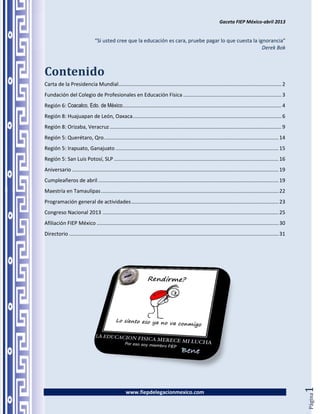 Gaceta FIEP México-abril 2013


                                 “Si usted cree que la educación es cara, pruebe pagar lo que cuesta la ignorancia”
                                                                                                          Derek Bok



Contenido
Carta de la Presidencia Mundial................................................................................................................. 2
Fundación del Colegio de Profesionales en Educación Física .................................................................... 3
Región 6: Coacalco, Edo. de México .............................................................................................................. 4
Región 8: Huajuapan de León, Oaxaca ....................................................................................................... 6
Región 8: Orizaba, Veracruz ....................................................................................................................... 9
Región 5: Querétaro, Qro. ........................................................................................................................ 14
Región 5: Irapuato, Ganajuato ................................................................................................................. 15
Región 5: San Luis Potosí, SLP .................................................................................................................. 16
Aniversario ............................................................................................................................................... 19
Cumpleañeros de abril ............................................................................................................................. 19
Maestría en Tamaulipas ........................................................................................................................... 22
Programación general de actividades ...................................................................................................... 23
Congreso Nacional 2013 .......................................................................................................................... 25
Afiliación FIEP México .............................................................................................................................. 30
Directorio ................................................................................................................................................. 31




                                                                                                                                                                  1




                                                     www.fiepdelegacionmexico.com
                                                                                                                                                                  Página
 