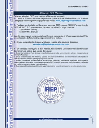 Gaceta FIEP México-abril 2013



                                    Afiliación FIEP México
Para ser Miembro FIEP o renovar su afiliación es necesario:
1.- Llenar el Formato oficial de registro que puede solicitar directamente con nuestros
Delegados o descargar de la página web oficial: www.fiepdelegacionmexico.com

2.- Realizar un depósito en Banamex, sucursal 7005, cuenta 1605207 a nombre de:
FIEP MÉXICO S.C. por concepto de cuota de afiliación cuyo costo es:
•     $200.00 MN (anual)
•     $500.00 MN /trianual)

Nota: En caso requerir comprobante fiscal favor de incrementar el 16% correspondiente al IVA y
anexar los datos de facturación para poder emitirle su factura.

3.- Enviar comprobante de pago y ficha de registro a la siguiente dirección:
                     secretaria@fiepdelegacionmexico.com

4.- En un lapso no mayor a 5 días hábiles, la Secretaria General enviará confirmación
de membresía activa, que otorga derecho a:
a) Credencial oficial con folio único e intransferible que acredita como miembro activo e incorporación al
Directorio Nacional.
b) Envío personalizado del Boletín y Gaceta en archivo electrónico con información actualizada de
carácter científico, técnico, pedagógico y socio-cultural.
c) Acceso a diferentes modalidades de actualización continua y descuentos especiales en congresos,
cursos, talleres, seminarios y otros eventos que la FIEP organiza, promueve o dónde celebre convenios
con instituciones nacionales e internacionales.
d) Diversas posibilidades de publicación y participar como ponente en nuestros eventos académicos.




                                                                                                             30




                                   www.fiepdelegacionmexico.com
                                                                                                             Página
 