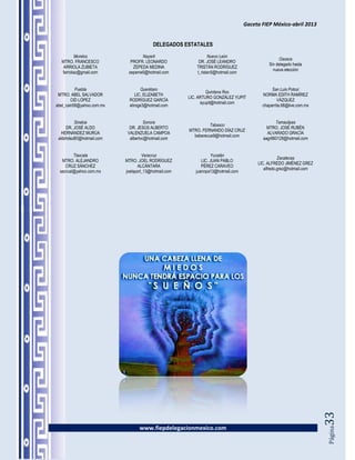 Gaceta FIEP México-abril 2013


                                         DELEGADOS ESTATALES
          Morelos                 Nayarit                      Nuevo León
                                                                                                Oaxaca
  MTRO. FRANCESCO            PROFR. LEONARDO              DR. JOSÉ LEANDRO
                                                                                           Sin delegado hasta
   ARRIOLA ZUBIETA            ZEPEDA MEDINA              TRISTÁN RODRÍGUEZ
                                                                                             nueva elección
  farriolaz@gmail.com       zepeme5@hotmail.com          t_ristan5@hotmail.com


          Puebla                    Querétaro                                                San Luis Potosí
                                                               Quintana Roo
 MTRO. ABEL SALVADOR             LIC. ELIZABETH                                         NORMA EDITH RAMÍREZ
                                                      LIC. ARTURO GONZÁLEZ YUPIT
        CID LÓPEZ            RODRÍGUEZ GARCÍA                                                   VÁZQUEZ
                                                            ayupit@hotmail.com
abel_cain58@yahoo.com.mx     eliroge3@hotmail.com                                       chaparrita.68@live.com.mx


         Sinaloa                     Sonora                                                   Tamaulipas
                                                                Tabasco
     DR. JOSÉ ALDO           DR. JESÚS ALBERTO                                            MTRO. JOSÉ RUBÉN
                                                      MTRO. FERNANDO DÍAZ CRUZ
   HERNÁNDEZ MURÚA          VALENZUELA CAMPOA                                             ALVARADO GRACÍA
                                                        beberecue9@hotmail.com
 aldohdez80@hotmail.com      albertvc@hotmail.com                                       aagr660128@hotmail.com


         Tlaxcala                   Veracruz                     Yucatán
                                                                                                 Zacatecas
   MTRO. ALEJANDRO         MTRO. JOEL RODRÍGUEZ             LIC. JUAN PABLO
                                                                                      LIC. ALFREDO JIMÉNEZ GREZ
     CRUZ SÁNCHEZ                 ALCÁNTARA                 PÉREZ CARAVEO
                                                                                         alfredo.grez@hotmail.com
  sacrual@yahoo.com.mx     joelsport_13@hotmail.com      juannpa13@hotmail.com




                                                                                                                    33




                                  www.fiepdelegacionmexico.com
                                                                                                                    Página
 