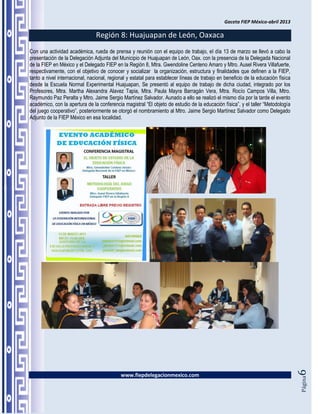 Gaceta FIEP México-abril 2013

                                Región 8: Huajuapan de León, Oaxaca
Con una actividad académica, rueda de prensa y reunión con el equipo de trabajo, el día 13 de marzo se llevó a cabo la
presentación de la Delegación Adjunta del Municipio de Huajuapan de León, Oax. con la presencia de la Delegada Nacional
de la FIEP en México y el Delegado FIEP en la Región 8, Mtra. Gwendoline Centeno Amaro y Mtro. Ausel Rivera Villafuerte,
respectivamente, con el objetivo de conocer y socializar la organización, estructura y finalidades que definen a la FIEP,
tanto a nivel internacional, nacional, regional y estatal para establecer líneas de trabajo en beneficio de la educación física
desde la Escuela Normal Experimental Huajuapan, Se presentó al equipo de trabajo de dicha ciudad, integrado por los
Profesores, Mtra. Martha Alexandra Alavez Tapia, Mtra. Paula Mayra Barragán Vera, Mtra. Rocío Campos Villa, Mtro.
Raymundo Paz Peralta y Mtro. Jaime Sergio Martínez Salvador. Aunado a ello se realizó el mismo día por la tarde el evento
académico, con la apertura de la conferencia magistral “El objeto de estudio de la educación física”, y el taller “Metodología
del juego cooperativo”, posteriormente se otorgó el nombramiento al Mtro. Jaime Sergio Martínez Salvador como Delegado
Adjunto de la FIEP México en esa localidad.




                                                                                                                                  6




                                            www.fiepdelegacionmexico.com
                                                                                                                                  Página
 