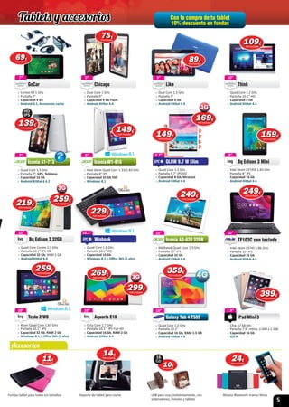 5
Con la compra de tu tablet
10% descuento en fundas
1010€
IVA incluido
16
Gb
Accesorios
10”
 » Quad Core Cortex 1.3 GHz
 » Pantalla 10.1” IPS HD
 » Capacidad 32 Gb, RAM 2 GB
 » Android KitKat 4.4
Bq Edison 3 32GB
10”
10”
 » Quad Core 1.2 GHz
 » Pantalla 10.1”
 » Capacidad 16 Gb, RAM 1.5 GB
 » Android KitKat 4.4
Galaxy Tab 4 T535
10”
Galaxy Tab 4 T535
7”
 » Cortex A9 1 GHz
 » Pantalla 7”
 » Capacidad 4 Gb
 » Android 4.1, Accesorios coche
GoCar
7”
GoCar
9”
 » Dual Core 1.5 GHz
 » Pantalla 9”
 » Capacidad 8 Gb
 » Android KitKat 4.4
Like
9”
Like
8”
 » Intel Atom Z3735F 1.83 GHz
 » Pantalla 8” IPS
 » Capacidad 16 Gb
 » Android KitKat 4.4
Bq Edison 3 Mini
8”
10”
 » Octa Core 1.7 GHz
 » Pantalla 10.1” IPS Full HD
 » Capacidad 16 Gb, RAM 2 Gb
 » Android KitKat 4.4
Aquaris E10
10”
Aquaris E10
7.9”
 » Chip A7 64 bits
 » Pantalla 7.9“ retina, 2.048 x 1.536
 » Capacidad 16 Gb
 » iOS 8
iPad Mini 3
7.9”
7”
 » Quad Core 1.3 GHz
 » Pantalla 7”, GPS, Teléfono
 » Capacidad 16 Gb
 » Android KitKat 4.4.2
Iconia A1-713
7” 8”
 » Intel Atom Quad Core 1.33/1.83 GHz
 » Pantalla 8” IPS
 » Capacidad 32 Gb SSD
 » Windows 8.1
Iconia W1-810
8”
10”
 » Quad Core 1.2 GHz
 » Pantalla 10.1” HD
 » Capacidad 8 Gb
 » Android KitKat 4.4
Think
10”
Think
10”
 » Atom Quad Core 1.83 GHz
 » Pantalla 10.1” IPS
 » Capacidad 32 Gb, RAM 2 Gb
 » Windows 8.1 + Oﬃce 365 (1 año)
Tesla 2 W8
10”
Tesla 2 W8
9.7”
 » Quad Core 1.2 Ghz
 » Pantalla 9,7” IPS HD
 » Capacidad 8 Gb, Miracast
 » Android KitKat 4.4
GLOW 9.7 W Slim
9.7”
GLOW 9.7 W Slim
10”
 » Mediatek Quad Core 1.3 GHz
 » Pantalla 10” IPS
 » Capacidad 32 Gb
 » Android KitKat 4.4
Iconia A3-A20 32GB
10” 10”
 » Intel Atom Z3745 1.86 GHz
 » Pantalla 10” IPS
 » Capacidad 16 Gb
 » Android KitKat 4.4
TF103C con teclado
10”
TF103C con teclado
10.1”
 » Quad Core 1.8 Ghz
 » Pantalla 10.1” IPS
 » Capacidad 16 Gb
 » Windows 8.1 + Oﬃce 365 (1 año)
Winbook
10.1”
Winbook
Fundas tablet para todos los tamaños Soporte de tablet para coche USB para usar, indistintamente, con
ordenadores, móviles y tablets
Altavoz Bluetooth manos libres
2424€
IVA incluido
219219€
IVA incluido
6969€
IVA incluido
139139€
IVA incluido
HD
IPS
1414€
IVA incluido
359359€
IVA incluido
7575€
IVA incluido
8989€
IVA incluido
109109109€
IVA incluido
149149€
IVA incluido
159159159€
IVA incluido
259259€
IVA incluido
269269€
IVA incluido
299299€
IVA incluido
389389€
IVA incluido
249249€
IVA incluido
9”
 » Dual Core 1 GHz
 » Pantalla 9”
 » Capacidad 4 Gb Flash
 » Android KitKat 4.4
Chicago
9”
Chicago
149149€
IVA incluido
169169€
IVA incluido
249249€
IVA incluido
259259€
IVA incluido
1111€
IVA incluido
desde
229229€
IVA incluido
Tablets y accesorios
 