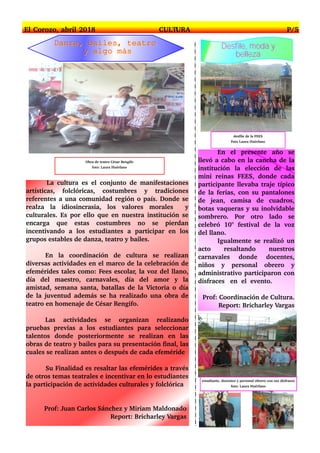 La cultura es el conjunto de manifestaciones
artísticas, folclóricas, costumbres y tradiciones
referentes a una comunidad región o país. Donde se
realza la idiosincrasia, los valores morales y
culturales. Es por ello que en nuestra institución se
encarga que estas costumbres no se pierdan
incentivando a los estudiantes a participar en los
grupos estables de danza, teatro y bailes.
En la coordinación de cultura se realizan
diversas actividades en el marco de la celebración de
efemérides tales como: Fees escolar, la voz del llano,
día del maestro, carnavales, día del amor y la
amistad, semana santa, batallas de la Victoria o día
de la juventud además se ha realizado una obra de
teatro en homenaje de César Rengifo.
Las actividades se organizan realizando
pruebas previas a los estudiantes para seleccionar
talentos donde posteriormente se realizan en las
obras de teatro y bailes para su presentación final, las
cuales se realizan antes o después de cada efeméride
Su Finalidad es resaltar las efemérides a través
de otros temas teatrales e incentivar en lo estudiantes
la participación de actividades culturales y folclórica
Prof: Juan Carlos Sánchez y Miriam Maldonado
Report: Bricharley Vargas
En el presente año se
llevó a cabo en la cancha de la
institución la elección de las
mini reinas FEES, donde cada
participante llevaba traje típico
de la ferias, con su pantalones
de jean, camisa de cuadros,
botas vaqueras y su inolvidable
sombrero. Por otro lado se
celebró 10° festival de la voz
del llano.
Igualmente se realizó un
acto resaltando nuestros
carnavales donde docentes,
niños y personal obrero y
administrativo participaron con
disfraces en el evento.
Prof: Coordinación de Cultura.
Report: Bricharley Vargas
El Corozo, abril 2018 CULTURA P/5
Obra de teatro César Rengifo
foto: Laura Huérfano
DDaannzzaa,, bbaaiilleess,, tteeaattrroo
yy aallggoo mmááss
DDeessffiillee,, mmooddaa yy
bbeelllleezzaa
estudiante, docentes y personal obrero con sus disfraces
foto: Laura Huérfano
desfile de la FEES
Foto Laura Huérfano
 