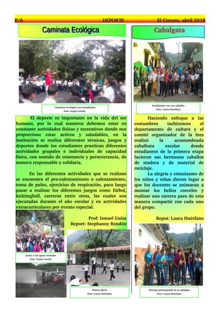 P/6 DEPORTE El Corozo, abril 2018
El deporte es importante en la vida del ser
humano, por lo cual nosotros debemos estar en
constante actividades físicas y recreativos donde nos
proporcione estar activos y saludables, en la
institución se realiza diferentes técnicas, juegos y
deportes donde los estudiantes practican diferentes
actividades grupales e individuales de capacidad
física, con sentido de constancia y perseverancia, de
manera responsable y solidaria.
En las diferentes actividades que se realizan
se encuentra el pre­calentamiento o calentamiento,
toma de pulso, ejercicios de respiración, para luego
pasar a realizar los diferentes juegos como fútbol,
kickimgball, carreras entre otras, las cuales son
ejecutadas durante el año escolar y en actividades
extracurriculares por evento especial.
Prof: Ismael Guisa
Report: Stephanny Rondón
Caminata ecológica con estudiantes
Foto: Nayla Useche
paseo a las aguas termales
Foto: Nayla Useche
CCaammiinnaattaa EEccoollóóggiiccaa
Rutina diaria
Foto: Laura Huérfano
Haciendo enfoque a las
costumbres tachirences el
departamento de cultura y el
comité organizador de la fees
realizó la acostumbrada
cabalbata escolar donde
estudiantes de la primera etapa
lucieron sus hermosos caballos
de madera y de material de
reciclaje.
La alegría y entusiasmo de
los niños y niñas dieron lugar a
que los docentes se animaran a
montar los bellos corceles y
realizar una carrera para de esta
manera compartir con cada uno
del grupo.
Repot: Laura Huérfano
Estudiantes con sus caballos
Foto: Laura Huérfano
Docente participando en la cabalgta
Foto: Laura Huérfano
Cabalgata
 