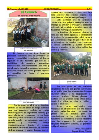 El Conuco es un área donde se
producen alimentos con el propósito de
generar rentabilidad económica el huerto
orgánico es una actividad que nos da la
posibilidad de introducir contenidos
interactuando constantemente con otro y
con el medio natural se propone un modelo
educación donde los chicos puedan mejorar
su capacidad de hacer el proyecto
productivo.
estudiantes explorando el terreno
foto: José Jaimes
El Corozo, abril 2018 AGROECOLOGIA P/7
terreno este preparado el área está listo
para sembrar las semillas dejando un
espacio entre ellas para después regar.
Cabe destacar, que la institución
cuenta con una grigada ecológica que se
encarga de ayudar a proteger el ambiente
utilizando el reciclaje y semillas secas de
diferentes rubros para la siembra.
La finalidad de sembrar plantas es
para que los niños aprenda lo importante
de sembrar, la programación radial es para
que la comunidad sepa lo que se hace en la
escuela además de enseñar como conservar
el medio ambiente y cuidar nuestras
plantas y enseñar a los niños cuidar las
plantas y sembrar.
madres elaboradoras e el conuco escolar
Foto: José Jaimes
Por lo tanto, en el área se siembran
plantas las cuales están en riego continuo
para que germinen también se realiza
abono orgánico, es importante señalar, que
estas planta se encuentran en un lugar
ventilado y con suficiente luz dentro de la
escuela donde se colocaron materos o
cajones y canteros; donde
constantementese limpia el terreno,
eliminando cualquier material de desecho,
piedras, madera y otros; después que el
Brigada ecológica
Foto: José Jaimes
Por otra parte, se han realizado
programas de radio con previa elaboración
de un guión para dar información de como
elaborar abono y la preparación de
compost, sembrar dichas plantas, el
cuidado de las plantas entre otros temas
donde los niños aprenden a cuidar y
querer el ambiente.
Todas estas actividades son
realizadas en el transcurso del año escolar
es decir, todos los días con todos los
grados de la escuela para dar
cumplimiento a los directrices del
ministerio de educación y zona educativa
para dar a conocer lo bonito que es
proyecto productivo, la tierra, las plantas y
cuidar el planeta.
Prof: José Jaimes
Report: Kairy Chacón
EEll CCoonnuuccoo
en nuestra Institución
 