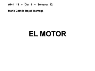 Abril 13 – Día 1 – Semana 12
María Camila Rojas Idarraga
EL MOTOR
 