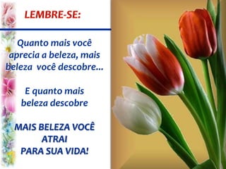 Quanto mais você
aprecia a beleza, mais
beleza você descobre...
E quanto mais
beleza descobre
MAIS BELEZA VOCÊ
ATRAI
PARA SUA VIDA!