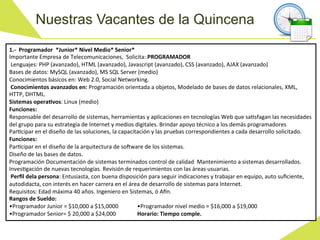Nuestras Vacantes de la Quincena
1.-­‐	
  	
  Programador	
  	
  *Junior*	
  Nivel	
  Medio*	
  Senior*	
  
Importante	
  Empresa	
  de	
  Telecomunicaciones,	
  	
  Solicita:	
  PROGRAMADOR	
  
	
  Lenguajes:	
  PHP	
  (avanzado),	
  HTML	
  (avanzado),	
  Javascript	
  (avanzado),	
  CSS	
  (avanzado),	
  AJAX	
  (avanzado)	
  	
  
Bases	
  de	
  datos:	
  MySQL	
  (avanzado),	
  MS	
  SQL	
  Server	
  (medio)	
  	
  
Conocimientos	
  básicos	
  en:	
  Web	
  2.0,	
  Social	
  Networking.	
  
	
  Conocimientos	
  avanzados	
  en:	
  Programación	
  orientada	
  a	
  objetos,	
  Modelado	
  de	
  bases	
  de	
  datos	
  relacionales,	
  XML,	
  
HTTP,	
  DHTML.	
  
Sistemas	
  operaCvos:	
  Linux	
  (medio)	
  
Funciones:	
  
Responsable	
  del	
  desarrollo	
  de	
  sistemas,	
  herramientas	
  y	
  aplicaciones	
  en	
  tecnologías	
  Web	
  que	
  saWsfagan	
  las	
  necesidades	
  
del	
  grupo	
  para	
  su	
  estrategia	
  de	
  Internet	
  y	
  medios	
  digitales.	
  Brindar	
  apoyo	
  técnico	
  a	
  los	
  demás	
  programadores	
  
ParWcipar	
  en	
  el	
  diseño	
  de	
  las	
  soluciones,	
  la	
  capacitación	
  y	
  las	
  pruebas	
  correspondientes	
  a	
  cada	
  desarrollo	
  solicitado.	
  
Funciones:	
  
ParWcipar	
  en	
  el	
  diseño	
  de	
  la	
  arquitectura	
  de	
  so[ware	
  de	
  los	
  sistemas.	
  
Diseño	
  de	
  las	
  bases	
  de	
  datos.	
  
Programación	
  Documentación	
  de	
  sistemas	
  terminados	
  control	
  de	
  calidad	
  	
  Mantenimiento	
  a	
  sistemas	
  desarrollados.	
  
InvesWgación	
  de	
  nuevas	
  tecnologías.	
  Revisión	
  de	
  requerimientos	
  con	
  las	
  áreas	
  usuarias.	
  
	
  Perﬁl	
  dela	
  persona:	
  Entusiasta,	
  con	
  buena	
  disposición	
  para	
  seguir	
  indicaciones	
  y	
  trabajar	
  en	
  equipo,	
  auto	
  suﬁciente,	
  
autodidacta,	
  con	
  interés	
  en	
  hacer	
  carrera	
  en	
  el	
  área	
  de	
  desarrollo	
  de	
  sistemas	
  para	
  Internet.	
  
Requisitos:	
  Edad	
  máxima	
  40	
  años.	
  Ingeniero	
  en	
  Sistemas,	
  ó	
  A^n.	
  
Rangos	
  de	
  Sueldo:	
  
•Programador	
  Junior	
  =	
  $10,000	
  a	
  $15,0000	
  	
                	
  •Programador	
  nivel	
  medio	
  =	
  $16,000	
  a	
  $19,000	
  
•Programador	
  Senior=	
  $	
  20,000	
  a	
  $24,000	
   	
                	
  Horario:	
  Tiempo	
  comple.	
  
 