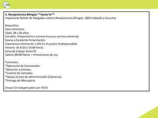2.	
  Recepcionista	
  Bilingüe	
  **Santa	
  Fe**	
  
Importante	
  Bufete	
  de	
  Abogados	
  solicita	
  Recepcionista	
  Bilingüe.	
  (80%	
  Hablado	
  y	
  Escucha)	
  
	
  
Requisitos:	
  
Sexo	
  Femenino	
  
Edad:	
  28	
  a	
  36	
  años.	
  
Estudios:	
  Preparatoria	
  o	
  carrera	
  trunca	
  o	
  carrera	
  comercial.	
  
Buena	
  a	
  Excelente	
  Presentación.	
  
Experiencia	
  mínima	
  de	
  1	
  año	
  en	
  el	
  puesto	
  (Indispensable).	
  
Horario:	
  de	
  8:50	
  a	
  19:00	
  horas.	
  
Zona	
  de	
  trabajo	
  Santa	
  FE.	
  
Salario	
  $8500	
  Netos	
  +	
  Prestaciones	
  de	
  Ley.	
  
	
  
Funciones:	
  
*Operación	
  de	
  Conmutador.	
  
*Atención	
  a	
  Clientes.	
  
*Control	
  de	
  Llamadas.	
  
*Apoyo	
  al	
  área	
  de	
  administración	
  (Cobranza).	
  
*Entrega	
  de	
  Mensajería.	
  
	
  
Enviar	
  CV	
  indispensable	
  con	
  FOTO	
  	
  
 