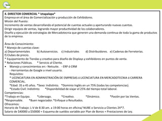 4.	
  DIRECTOR	
  COMERCIAL	
  *	
  Iztapalapa*	
  	
  
Empresa	
  en	
  el	
  área	
  de	
  Comercialización	
  y	
  producción	
  de	
  Exhibidores.	
  	
  
Misión	
  del	
  Puesto:	
  
Incremento	
  de	
  ventas	
  desarrollando	
  el	
  potencial	
  de	
  cuentas	
  actuales	
  y	
  aperturando	
  nuevas	
  cuentas.	
  
Dirigir	
  equipos	
  de	
  ventas,	
  logrando	
  mayor	
  producWvidad	
  de	
  los	
  colaboradores.	
  
Diseño	
  y	
  ejecución	
  de	
  estrategias	
  de	
  Mercadotecnia	
  que	
  generen	
  una	
  demanda	
  conWnua	
  de	
  toda	
  la	
  gama	
  de	
  productos	
  
de	
  la	
  empresa.	
  
	
  
Área	
  de	
  Conocimiento:	
  
*	
  Manejo	
  de	
  cuentas	
  clave:	
  
a)	
  Departamentales                    	
  b)	
  Autoservicios. 	
  c)	
  Industriales             	
  d)	
  Distribuidores. 	
  e)	
  Cadenas	
  de	
  Ferreterías.	
  
f)	
  Clubes	
  de	
  precio.	
  
*	
  Equipamiento	
  de	
  Tiendas	
  y	
  creaWvo	
  para	
  diseño	
  de	
  Displays	
  y	
  exhibidores	
  en	
  puntos	
  de	
  venta.	
  
*	
  Relaciones	
  Públicas. 	
  *	
  Servicio	
  al	
  Cliente.                 	
  	
  
•  Manejo	
  y	
  conocimientos	
  en:-­‐	
  Netsuite. 	
  -­‐	
  ERP	
  ó	
  CRM	
  
        -­‐	
  Herramientas	
  de	
  Google	
  a	
  nivel	
  usuario.	
  
        Requisitos:	
  
        *	
  LICENCIATURA	
  EN	
  ADMINISTRACIÓN	
  DE	
  EMPRESAS	
  ó	
  LICENCIATURA	
  EN	
  MERCADOTECNIA	
  ó	
  CARRERA	
  
        COMERCIAL.	
  
        *Edad:	
  35	
  a	
  45	
  años.	
  *Sexo:	
  IndisWnto. 	
  *Dominio	
  Inglés	
  en	
  un	
  75%	
  (todas	
  las	
  competencias).	
  
        *Estado	
  Civil:	
  IndisWnto               	
  *Disponibilidad	
  de	
  viajar	
  el	
  25%	
  del	
  Wempo	
  total	
  laboral.	
  
Competencias:	
  
*Trabajo	
  en	
  Equipo.                	
  *Liderazgo. 	
            	
  *CreaWvo. 	
              	
  *Dinámico. 	
              	
  *Pasión	
  por	
  las	
  Ventas.	
  	
  
*Responsable.                  	
  *Buen	
  negociador.	
  *Enfoque	
  a	
  Resultados.	
  
Ofrecemos:	
  
Horario	
  de	
  Trabajo:	
  L-­‐V	
  de	
  8:30	
  am.	
  a	
  19:00	
  horas	
  en	
  oﬁcina/	
  NUBE	
  o	
  Servicio	
  a	
  Clientes	
  24*7.	
  
Salario	
  de	
  $40000	
  a	
  $50000	
  +	
  Esquema	
  de	
  sueldos	
  variable	
  por	
  Plan	
  de	
  Bonos	
  +	
  Prestaciones	
  de	
  Ley.	
  
 