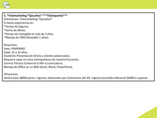 5.	
  *TelemarkeCng	
  *EjecuCva*	
  ***Tlalnepantla***	
  	
  
Solicitamos:	
  TelemarkeWng	
  *EjecuWva*	
  
Si	
  Wenes	
  experiencia	
  en:	
  
*Ventas	
  de	
  Seguros.	
  
*Venta	
  de	
  Afores.	
  
*Ventas	
  de	
  Intangible	
  en	
  más	
  de	
  3	
  años.	
  
*Manejo	
  de	
  CRM	
  (Deseable	
  1	
  años).	
  
	
  
Requisitos:	
  
Sexo:	
  FEMENINO	
  
Edad:	
  25	
  a	
  35	
  años.	
  
Excelente	
  Presentación	
  (Visita	
  a	
  clientes	
  potenciales).	
  
Requiere	
  viajar	
  en	
  zona	
  metropolitana	
  de	
  manera	
  frecuente.	
  
Carrera	
  Técnica	
  Comercial	
  ó	
  A^n	
  ó	
  Licenciatura.	
  
Manejo	
  de	
  Oﬃce	
  en	
  un	
  80%	
  (Excel,	
  Word,	
  PowerPoint).	
  
	
  
Ofrecemos:	
  
Salario	
  base	
  $8000	
  pesos.	
  Ingresos	
  adicionales	
  por	
  Comisiones	
  del	
  3%.	
  Ingreso	
  promedio	
  Adicional	
  $6000	
  ó	
  superior.	
  	
  
 