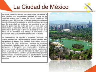 La Ciudad de México
La ciudad de México es una fascinante capital que seduce a
sus visitantes con innumerables opciones. Es una de las
manchas urbanas más grandes del mundo, dividida en 16
delegaciones y 300 colonias –o barrios- cuyas contrastantes
características podrían avasallar a quien la visita por primera
vez. Su enormidad, sin embargo, es seductora, y eso lo
advierte quien llega de noche por avión: a sus pies, una
interminable y fascinante alfombra de luces aguarda. Una
caminata de 20 minutos en dirección al oeste te llevará a la
Plaza de la República, que alberga al Monumento a la
Revolución, en cuyo subterráneo se encuentra su museo.

Un caleidoscopio de épocas y momentos históricos, de
nuevas experiencias y esplendores de eventos pasados: eso
es la ciudad de México. Aquí podrás ir de un siglo a otro con
sólo cruzar la calle. Misteriosos vestigios de ciudades
prehispánicas, halladas justo en el corazón de la ciudad,
comparten el horizonte con innumerables templos y
primorosas casas coloniales hechas de tezontle y patios con
arcos y fuentes al centro. Al atardecer, la mejor opción es
dejarse consentir en La Condesa y sus sofisticadas opciones
gastronómicas, o visitar Coyoacán, un pacífico barrio que te
hará olvidar que te encuentras en la ajetreada capital
mexicana.
 