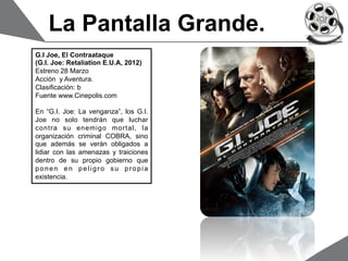 La Pantalla Grande.
G.I Joe, El Contraataque
(G.I. Joe: Retaliation E.U.A, 2012)
Estreno 28 Marzo
Acción y Aventura.
Clasificación: b
Fuente www.Cinepolis.com

En “G.I. Joe: La venganza”, los G.I.
Joe no solo tendrán que luchar
contra su enemigo mortal, la
organización criminal COBRA, sino
que además se verán obligados a
lidiar con las amenazas y traiciones
dentro de su propio gobierno que
ponen en peligro su propia
existencia.
 