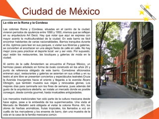 Ciudad de México
La vida en la Roma y la Condesa

Las colonias Roma y Condesa, situadas en el centro de la ciudad,
vivieron períodos de opulencia entre 1890 y 1950, mismos que se reflejan
en su arquitectura Art Decó. Hay que notar que aquí se expresa con
mayor acento la multiculturalidad de la ciudad. En este barrio es fácil
encontrar habitantes de varias nacionalidades. Barrios tranquilos durante
el día, óptimos para leer en sus parques, o visitar sus librerías y galerías,
se convierten al anochecer en una alegre fiesta de calle en calle. No hay
mejor zona para practicar el deporte local: ver y ser visto. Por supuesto,
aquí están los restaurantes, las boutiques y galerías de moda en la
ciudad.

Al centro de la calle Ámsterdam se encuentra el Parque México, un
hermoso paseo arbolado en forma de óvalo construido en los años 20 y
punto de referencia obligado de este barrio. Corredores aficionados
entrenan aquí, restaurantes y galerías se asientan en sus orillas y en su
teatro al aire libre se presentan conciertos y espectáculos teatrales.Cruza
la Avenida Insurgentes hacia el oriente y llegarás a la avenida Álvaro
Obregón, que también muestra sus viejas y renovadas glorias. Los
mejores días para caminarla son los fines de semana, pues además del
gusto de la arquitectura aledaña, se instala un mercado donde es posible
conseguir, desde comida gourmet, hasta invaluables antigüedades.

Los mercados tradicionales han sido parte de la cultura mexicana desde
hace siglos, pese a la embestida de los supermercados. Una visita al
Mercado de Medellín será obligada al visitar la colonia Roma. Ahí, los
olores de hierbas aromáticas, frutas tropicales, los llamados a voz en
cuello de los mercaderes y los enseres de barro, dan una muestra de la
vida en la casa de la familia mexicana común.
 