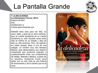 La Pantalla Grande
T LA DELICADEZA
(La Délicatesse Francia, 2011)
Estreno 05 Abril
Arte.
Clasificación: b
Fuente www.Cinepolis.com

Nathalie tiene todo para ser feliz, es
joven, bella, y goza de un amor perfecto,
pero la muerte accidental de su marido
transforma su vida. Durante varios años
sólo se enfoca en su trabajo y deja de
lado su vida amorosa. Pero, de repente,
sin saber porqué, besa a uno de sus
colegas, un hombre muy raro llamado
Markus; esto desencadena una relación
inesperada que producirá angustia y
cuestionamiento entre sus compañeros
de trabajo. Nathalie y Markus, a pesar de
su asombro, finalmente huyen para
poder vivir su vida. Esta es una historia
de renacimiento y de lo extraño que es el
amor.
 