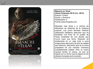 Masacre en Texas
(Texas Chainsaw 3D E.U.A., 2013)
Estreno 12 Abril
Acción y Aventura.
Clasificación: b
Fuente www.Cinepolis.com

Décadas más tarde y a cientos de
kilómetros de distancia de la matanza
original, una joven llamada Heather
(Alexandra Daddario) descubre que ha
heredado una finca de un pueblo de
Texas propiedad de una abuela que
nunca supo que tenía. Después de
embarcarse en un viaje junto a unos
amigos para descucbrir de qué se trataba
esa herencia, descubrirá que es la única
propietaria de una mansión victoriana
completamente aislada. Pero su nueva
riqueza tendrá un precio, ya que se
topará con un horror que le espera en los
sótanos húmedos de la mansión.
 
