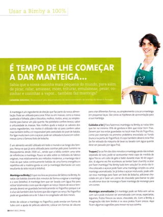 A manteiga é um ingrediente de elelção que faz parte da nossa a Ìmen
tação. Pode ser utillzada para corar, frtar ou eTn massas, corno a massa
quebrada e fo hada, pães e biscoÌtos, molhos, rlsotos, arroz, ou simp es
nrente para barrar um pão quente. Na pastelaria confere leveza, sabor
e untuosidade às massas. Nos molhos aluda a realçar os sabores dos
outros ingÍedlentes, nos risotos é ut lizada não só Para conferir sabor
mastambémbri ho,eéresponsáve pe o aveludado do pure de batata
Por garmultoberncomoaçúcar,podeserut lizada nclusiveemsobre
mesascomo ofamoso bolode bo acha.
É urn alimento versáti utÌlizado em todo o mu ndo e ao longo dos teÌ-.1-
pos. Pensa se quejá seriã utilizada para cozinhar pelo povo Sumérìo na
Mesopotâmia desde 25OO a.c., sendo que a bÍblla contém uma série
de referênc as à manteiga. Pouco se sabe sobre os métodos de fabrico
originais, mas relat vamente ãos métodos rnodernos, a manteiga não é
Ì-nais do que natas contlnuamente batidas de ur.la forma energética e
repetitiva até a matérla gorda se unir (a manteiga) LÌbertando um soro
resu tante do lelte in cìal (o leite ho).
Manteiga na Bimby I o q ue nos eva ao processo de fabrico na Bim by. As
natas são batidas durante doÌs m nutos de forma a originar a manteÌgâ
e o soro (ìeltelho). A mantelga tem que ser avada corn água fria para
retÌrartota rnente o soro que dá orlgem ao ranço. DePois de seca e tem
perada deverá ser guardada herÌ-neticamente no fr gorífico porque o ar
e a luz sãotambém do s factores que dão or gem ao ranço. No frigorifico
pode ser guardada cerca de 3 dias e no conge ador até dois rneses.
Antes de co ocar a manteiga no frigorífÌco, pode enrolar em forma de
tubo com a ajlda de pelicula aderente, colocar ern formas de s licone
10 Abril 2011 Blìby
í'iWI
para criar diferentes formas, ou simp esmente colocar a Ìnante 8a
em pequenas taças. 5ão várlas as hlpóteses de apresentação para
a sua rnanteìga.
Cuidados a ter I Para fazerÌnos manteiga nã BiÌnby as natas têm
que ter no míniÌno 35% de gordura e têm que estar bem fr as.
Devern por isso estar guardadas no ocal mais frlo do fr gorif co,
como por exemp o na primeira pratele ra encostada ao fufdo
(nunca na porta do frlgorífico). O copo tanrbém deverá estar frio
(se íor retirado da rnáquina de lavar ou lavado com água quente
deve ser passado por água frÌa).
Truques I Se ao fim dos doÌs mìnutos a manteiga ainda não estiver
separada do soro, pode se acrescentar meio copo de medida de
água frÌa ou um cubo de gelo e bater durante mais 30 40 seguf-
dos. Já alguma vez he aconteceu ao tentar fazer chant ly acabar
porfazer mante ga? Na Bimbytudoten souçãol 5eaindãnãotl-
nha co ocado o açúcar pode fazer uma manteiga sirnp es ou uma
nnanteiga arornatizada. 5ejá tinha o açúcar m sturado, pode uti Ì
zar essa manteiga para fazer um bolo de bolacha, adicÌonar cho-
colate em pó e fazer uÌ-n crerne de chocolate para barrar no pão
ou adicionar doce de morango e fazer manteiga de morango para
un5 Jaores.
Manteiga5 aromatizadas I A nìanteiga pode ser feita sem sal ou
com sa e pode inclusive ser aromat zada com ervas, especiarias,
legumes, frutos frescos ou secos, chocolate, etc. Com a Bimby, a
imaginação não tem limltes e os seus pratos f carn únicos. Aqu
íicaÌn a gurnas sugestões para inovar na sua cozinha.
 