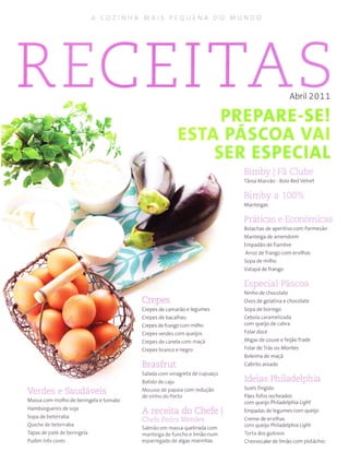 A COZ NIìA MÁ S PIOUINA DO MUNDO
RECEIT Abril2011
i:' .' .
Veldc.s e Saudáveis
Massa com molho de beringela e tomate
Hambúrgueres de soja
Sopa de beterraba
Quiche de beterraba
Tapas de patê de beringela
Pudim três cores
Crepes
Crepes de camarão e legumes
Crepes de bacalhau
Crepes de frango com milho
Crepes verdes com queijos
Crepes de canela com maçã
Crepes branco e negro
tsrasírut
Salada com vinagreta de cupuaçu
Batido de caju
Mousse de papaia com redução
de vìnho do Porto
A rec..ila do Chefe
i llrele Pt-rir r Me'rrrli's
Salmão em massa quebrada com
manteiga de funcho e limão num
esparregado de algas marinhas
Birnby I'à Clube
Tânia Marvão Bolo Red Velvet
FJIrIÌt.ìv .ì lr./u ,
t,'tanteigaí
I t.rl., r::'' t(''troiLL;,. ,i
Bolachas de aperitivo com Parmesão
ManteÌga de amendoim
Empadão de fiambre
Arroz de frango com ervilhas
Sopa de milho
Vatapá de frango
1'.-r---;-,I L),..r'rrr
Ninho de chocolate
ovos de gelatina e chocolate
Sopa de borrego
Cebola caramelizada
com queijo de cabra
Folar doce
Mìgas de couve e feijão frade
Folar de Trás os Montes
Boleima de maçã
cabrito assado
Ìdeias Phìladelpnia
Sushifingido
Pães fofos recheados
com queijo Philadelphia itght
Empadas de legumes corÌì queijo
creme de ervilhas
com queijo Philadelphia Ught
Torta dos gulosos
Cheesecake de limão com pistàchio
 