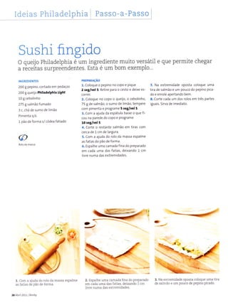 Ideias Philadelphia Passo-a-Passo
Sushi flngido
O queijo PhiÌadetphia é um ingrediente muito versátil e que permite chegar
a receitas surpreendentes. Esta é um bom exemplo...
INGREDIENTES
200 g pepino, cortado em pedaços
200 g queijo Philadêlphia light
L0I cebolinho
275 g saìmão fumado
3 c. chá de sumo de limão
Pimenta q.b.
1 pão de forma s/ côdea fatiado
1, com a ajuda do rolo da massa espalme
as fatias de pão de forma.
28AbÍil2011lBimby
PREPARAçÃO
1. Coloque o pepino no coPo e Pique
2 seg/yêl 5. Retire para o cesto e deixe es-
corret
2. Coloque no copo o queÜo, o cebolinho,
75 g de salmão, o sumo de limão, tempere
com pimenta e programe 5 3êg/Yêl 5.
3. Com a ajuda da espátula baixe o que fi-
cou na parede do copo e programe
10 retlvel 5.
4. Corte o restante salmão em tiras com
cerca de 1cm de largura.
5. Com a ajuda do rolo da massa espalme
as fatias do pão de forma.
6. Espalhe uma camada fìna do preparado
em cada uma das fatias, deixando 1 cm
livre numa das extremidades.
2. EspâÌhe uma camada fina do preparado
em cada uma das fatias, deixando 1 cm
livre numa das extremidades.
@
Roloda
7, Na extremidade oposta coloque uma
tira de salmão e um pouco do pepino pica'
do e enrole apertando bem.
8. corte cada um dos roìos em três partes
iguais. Sirva de imediato.
rD
3. Na extïemidade oposta coloque uma tira
de salmão e um pouco de pepino picado.
 