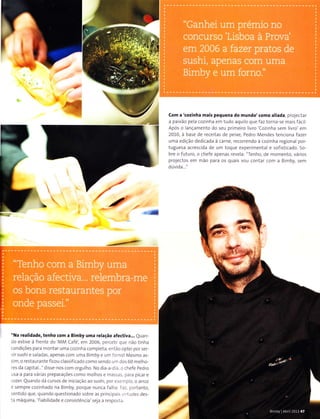 -''s
I
I
l
Com a'<ozinha mais pequena do mundo'(omo aliada prole.ter
a pnixâo l)e iì cozinha err tudo aLlLr o (lLre laz loÌÌri !e nral5 lácl
Apó5 o aÌ-ìcanleÌrto do scu prirreiro ivro'CoziÌrh:ì 5enl ivTo',óÌll
2010, ; bàse dr reae t.ìs de peixe, Pedro M.ndes tenc oÌìa l.ìzel
unra ediçio ded cada i rarfe retotrendo à cozinha regiona por
tuguesa àcrescida de LìrÌì loque expcr nrental e 5of sl aado 5o
bre o luturo, o chefc:penas reveld: 'TeÌrlro, de momcÌìto. virl05
proleclo! enr mão pàrà os qtrni5 vou contãr conì n B nìby, senì
dúvlda.
*
"a*
I
*
"Na Íealidade, tenho (om a Bimby uma relacão aÍe(tiva.,, QLìaÌl
lo estive à freÌrÌ. do MA,4 CJIé, enì 2006 |c,Lrr-. ,l|. ì.o t Ìrll.ì
aondiaóes p.ìrn ÌoÌrtâT !ma Lozì| r,ì aoÌììp et:. a -i.-o ottl e poÌ !er
., r sush rse a11:s ;pefatconr r||.r B rnbyr LtÌììli,rÌlol Me!ÌÌons
,iÌÌì o restnrrrarìie iicou c assif c,rrlo coIro :enr:1o , rr. tli-s 60 ìlre ho
r'ej.lacaptãl 'c] sse noscomorg| ho. N,ldi: a i , .r i hele Pedro
r5a a pariì vári:s pÌapnracòe5 aoÌlo llo h05 e nt.::.-.. an,I p aat e
azeÌ QunÌìrlo(li(rr!osdeiniaina.ìorotlsh pr, t.ar oaÌTou
: lenrPra aou Ììhndo ìa B nìbV, poÍl!e |!na.ì fn h.ì ,- t,-rÌ1:nto.
.ant do qre qrtndo questlonarlo sobrc rs pr rrr lr.r , -: las ie5
::ì Ìrìáquirìi, f àbilidnde e.o]lslstôÌì.in seliì a Ìesfìo:i.
Arm@c
 