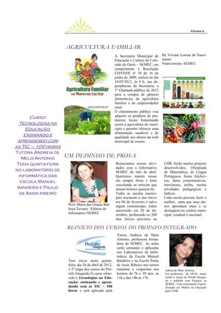 Página 2




                     AGRICULTURA FAMILIAR
                                                        A Secretaria Municipal de By Viviane Lorena do Nasci-
                                                        Educação e Cultura de Colo- mento
                                                        rado do Oeste – SEMEC, em Nutricionista -SEMEC
                                                        cumprimento à Resolução
                                                        CD/FNDE nº 38 de 16 de
                                                        junho de 2009, realiza no dia
                                                        16/05/2012, às 9 h, nas de-
                                                        pendências da Secretaria, a
                                                        1ª Chamada pública de 2012
                                                        para a compra de gêneros
                                                        alimentícios da agricultura
                                                        familiar e do empreendedor
                                                        rural.
                                                        O chamamento público visa
                                                        adquirir os produtos de pro-
      Curso:
                                                        dutores locais fomentando
 Tecnologias na                                         assim a agricultura do muni-
     Educação:                                          cípio e permite oferecer uma
                                                        alimentação saudável e de
    ensinando e                                         qualidade aos alunos da rede
 aprendendo com                                         municipal de ensino.
as TIC – 100 horas
Tutora Andreia de
   Melo Antonio      UM DEDINHO DE PROSA
Toda quinta-feira                                       Reiniciamos nossas ativi-      LDB. Serão muitos projetos
                                                        dades com o Informativo        desenvolvidos, Olimpíada
no laboratório de                                       SEMEC do mês de abril.         de Matemática, de Língua
 informática das                                        Queremos manter nosso          Portuguesa, festas folclóri-
  escola Manuel                                         elo sempre firme e forte       cas, datas comemorativas,
                                                        veiculando as noticias que     nterclasses, enfim, muitas
 bandeira e Paulo                                       nossos leitores querem ler.    atividades pedagógicas e
  de Assis ribeiro                                      Todas as escolas munici-       lúdicas.
                                                        pais iniciaram o ano letivo    Cada escola procura fazer o
                                                        em 06 de fevereiro e salvo     melhor, para que seus alu-
                      Prof. Maria das Graças Bar-       algum contratempo, todos       nos aprendam mais e se
                      bosa Tavares –Editora do          encerrarão em 20 de de-        destaquem no cenário muni-
                      Informativo SEMEC                 zembro, perfazendo os 200      cipal, estadual e nacional.
                                                        dias letivos previstos na

                     REINÍCIO DOS CURSOS DO PROINFO INTEGRADO
                                                         Tutora Andreia de Melo
                                                         Antonio, professora forma-
                                                         dora da SEMEC. As aulas
                                                         serão semanais e aplicadas
                                                         nos Laboratórios de Infor-
                                                         mática da Escola Manuel
                      Tem inicio nesta quinta-           Bandeira e na Escola Paulo
                      feira, dia 26 de abril de 2012,    de Assis Ribeiro nos turnos
                      o 2ª etapa dos cursos do Pro-      matutino e vespertino nos     Adreia de Melo Antonio.
                      info Integrado.O curso ofere-      horário de 7h e 30 min. às    Foi professora da APAE, atual-
                      cido é Tecnologias na Edu-         11h e das 14h às 17h.         mente é tutora do Poinfo Integra-
                                                                                       do e trabalha com Projetos na
                      cação: ensinando e apren-                                        SEMEC. Está terminando Especi-
                      dendo com as TIC – 100                                           alização em Midias na Educação
                      horas e será aplicado pela                                       pela UNIR.
 