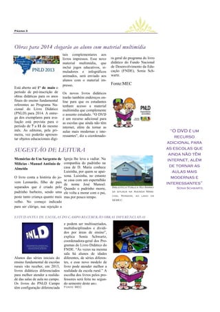 Página 3




Obras para 2014 chegarão ao aluno com material multimídia
                                 tais complementares aos
                                 livros impressos. Esse novo      ra geral do programa do livro
                                 material multimídia, que         didático do Fundo Nacional
                                 inclui jogos educativos, si-     de Desenvolvimento da Edu-
                                 muladores e infográficos         cação (FNDE), Sonia Sch-
                                 animados, será enviado aos       wartz.
                                 alunos com o material im-
                                 presso.                          Fonte:MEC
Está aberto até 1º de maio o
período de pré-inscrição de      Os novos livros didáticos
obras didáticas para os anos     trarão também endereços on-
finais do ensino fundamental     line para que os estudantes
referentes ao Programa Na-       tenham acesso a material
cional do Livro Didático         multimídia que complemente
(PNLD) para 2014. A entre-       o assunto estudado. ―O DVD
ga dos exemplares para ava-      é um recurso adicional para
liação está prevista para o      as escolas que ainda não têm
período de 7 a 11 do mesmo       internet, além de tornar as
mês. As editoras, pela pri-      aulas mais modernas e inte-                                         ―O DVD é um
meira, vez poderão apresen-      ressantes‖, diz a coordenado-
tar objetos educacionais digi-
                                                                                                       recurso
                                                                                                   adicional para
SUGESTÃO DE LEITURA                                                                               as escolas que
                                                                                                    ainda não têm
.
Memórias de Um Sargento de Igreja lhe leva a vadiar. Na                                            internet, além
Milícias - Manuel Antônio de companhia do padrinho na
                                 casa de D. Maria conhece                                           de tornar as
Almeida
                                 Luisinha, por quem se apai-                                          aulas mais
O livro conta a história do jo- xona. Luisinha, no entanto                                           modernas e
                                 se casa com um espertalhão
vem Leonardo, filho de pais                                                                       interessantes‖
                                 de nome José Manoel.
separados que é criado pelo Quando o padrinho morre,              Biblioteca Pública Rui Barbo-       Sonia Schwartz.
padrinho barbeiro, sendo uma ele volta a morar com o pai,         sa situada na Avenida Mare-

peste tanto criança quanto mais mas por pouco tempo.              chal Rondon, ao lado da
                                                                  SEMEC
velho. No começo indicado
para ser clérigo, sua rejeição a

ESTUDANTES DE ESCOLAS DO CAMPO RECEBERÃO OBRAS DIFERENCIADAS

                                 e podem ser multisseriados,      .
                                 multidisciplinados e dividi-
                                 dos por áreas de ensino‖,
                                 explica Sonia Schwartz,
                                 coordenadora-geral dos Pro-
                                 gramas do Livro Didático do
                                 FNDE. ―Às vezes na mesma
                                 sala há alunos de idades
Alunos das séries iniciais do    diferentes, de séries diferen-
ensino fundamental de escolas    tes, e esse novo modelo de
rurais vão receber, em 2013,     livro pode atender melhor a
livros didáticos diferenciados
               .                 realidade da escola rural.‖ A
para melhor atender a realida-   escolha dos livros pelos pro-
de das salas de aula no campo.   fessores será feita no segun-
Os livros do PNLD Campo          do semestre deste ano.
têm configuração diferenciada    Fonte: MEC
 