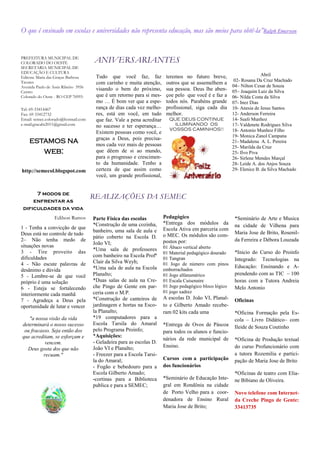O que é ensinado em escolas e universidades não representa educação, mas são meios para obtê-la”Ralph Emerson


PREFEITURA MUNICIPAL DE
COLORADO DO OESTE                     ANIVERSARIANTES
SECRETARIA MUNICIPAL DE
EDUCAÇÃO E CULTURA
                                       Tudo que você faz, faz            teremos no futuro breve,                       Abril
Editora: Maria das Graças Barbosa
                                                                                                          02- Rosana Da Cruz Machado
Tavares                                com carinho e muita atenção,      outros que se assemelhem a
Avenida Paulo de Assis Ribeiro 3956                                                                       04– Nilton Cesar de Souza
Centro
                                       visando o bem do próximo,         sua pessoa. Deus lhe aben-       05– Joaquim Luiz da Silva
Colorado do Oeste - RO CEP 76993-      que é um retorno para si mes-     çoe pelo que você é e faz a      06- Nilda Costa da Silva
                                       mo … É bom ver que a espe-        todos nós. Parabéns grande       07- Inez Dias
Tel: 69-33414467                       rança de dias cada vez melho-     profissional, siga cada dia      10- Anesia de Jesus Santos
Fax: 69 33412732                       res, está em você, em tudo        melhor.                          12- Anderson Ferreira
Email: semec.colorado@hotmail.com      que faz. Vale a pena acreditar     QUE DEUS CONTINUE               14- Sueli Munhoz
e-mail:gracabt2011@gmail.com           no sucesso e ter esperança…          ILUMINANDO OS                 17- Valdenete Rodrigues Silva
                                                                          VOSSOS CAMINHOS!!               18- Antonio Munhoz Filho
                                       Existem pessoas como você, e
                                                                                                          19- Monica Zanol Campana
                                       graças a Deus, pois precisa-
    estamos na                         mos cada vez mais de pessoas
                                                                                                          21- Madalena A. L. Pereira
                                                                                                          25- Marilda da Cruz
       web:                            que dêem de si ao mundo,                                           25- Ilvo Piva
                                       para o progresso e crescimen-                                      26- Sirlene Mendes Marçal
                                       to da humanidade. Tenho a                                          28- Leide A. dos Anjos Souza
http://semecol.blogspot.com            certeza de que assim como                                          29- Elenice B. da Silva Machado
                                       você, um grande profissional,


      7 modos de
                                      REALIZAÇÕES DA SEMEC
     enfrentar as
 dificuldades da vida
                  Edilson Ramos       Parte Física das escolas          Pedagógico                         *Seminário de Arte e Musica
                                      *Construção de uma cozinha,       *Entrega dos módulos da            na cidade de Vilhena para
1 - Tenha a convicção de que                                            Escola Ativa em parceria com
                                      banheiro, uma sala de aula e                                         Maria Jose de Brito, Rosenil-
Deus está no controle de tudo                                           o MEC. Os módulos são com-
                                      pátio coberto na Escola D.
2– Não tenha medo de                                                    postos por:                        da Ferreira e Débora Louzada
                                      João VI;
situações novas                                                         01 Ábaco vertical aberto
3 - Tire proveito das                 *Uma sala de professores
                                                                        01 Material pedagógico dourado     *Inicio do Curso do Proinfo
dificuldades                          com banheiro na Escola Profª
                                                                        01 Tangran                         Integrado: Tecnologias na
4 - Não escute palavras de            Clair da Silva Weyh;              01 Jogo de número com pinos
                                      *Uma sala de aula na Escola                                          Educação: Ensinando e A-
desânimo e dúvida                                                       emborrachados
5 - Lembre-se de que você             Planalto;                         01 Jogo alfanumérico               prendendo com as TIC – 100
próprio é uma solução                 *Duas salas de aula na Cre-       01 Escala Cuisenaire               horas com a Tutora Andreia
6 - Esteja se fortalecendo            che Pingo de Gente em par-        01 Jogo pedagógico bloco lógico    Melo Antonio
                                      ceria com o M.P.                  01 jogo xadrez
interiormente cada manhã
7 - Agradeça a Deus pela              *Construção de canteiros de       A escolas D. João VI, Planal-      Oficinas
oportunidade de lutar e vencer        jardinagem e hortas na Esco-      to e Gilberto Amado recebe-
                                      la Planalto;                      ram 02 kits cada uma               *Oficina Formação pela Es-
   "a nossa visão da vida             *19 computadores para a                                              cola – Livro Didático– com
determinará o nosso sucesso           Escola Tarsila do Amaral          *Entrega de Ovos de Páscoa         Ileide de Souza Coutinho
 ou fracasso. Seja então dos          pelo Programa Proinfo;            para todos os alunos e funcio-
que acreditam, se esforçam e          *Aquisições:
                                                                        nários da rede municipal de        *Oficina de Produção textual
           vencem.                    - Geladeira para as escolas D.
                                      João VI e Planalto;               Ensino.                            do curso Profuncionário com
  Deus gosta dos que não
          recuam."                    - Freezer para a Escola Tarsi-                                       a tutora Rozemilia e partici-
                                      la do Amaral;                     Cursos com a participação          pação de Maria Jose de Brito
                                      - Fogão e bebedouro para a        dos funcionários
                                      Escola Gilberto Amado;                                               *Oficinas de teatro com Elia-
                                      -cortinas para a Biblioteca       *Seminário de Educação Inte-       ne Bibiano de Oliveira.
                                      publica e para a SEMEC;           gral em Rondônia na cidade
                                                                        de Porto Velho para a coor-        Novo telefone com Internet-
                                                                        denadora de Ensino Rural           da Creche Pingo de Gente:
                                                                        Maria Jose de Brito;               33413735
 