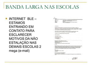 BANDA LARGA NAS ESCOLAS
   INTERNET BLE –
    ESTAMOS
    ENTRANDO EM
    CONTATO PARA
    ESCLARECER
    MOTIVOS DA NÃO
    ESTALAÇÃO NAS
    DEMAIS ESCOLAS 2
    mega (e-mail)
 