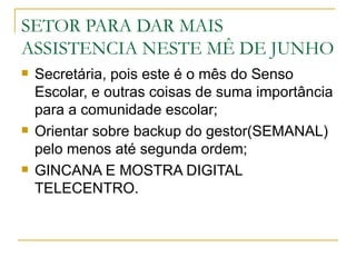 SETOR PARA DAR MAIS
ASSISTENCIA NESTE MÊ DE JUNHO
   Secretária, pois este é o mês do Senso
    Escolar, e outras coisas de suma importância
    para a comunidade escolar;
   Orientar sobre backup do gestor(SEMANAL)
    pelo menos até segunda ordem;
   GINCANA E MOSTRA DIGITAL
    TELECENTRO.
 