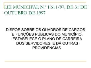 LEI MUNICIPAL N.º 1.611/97, DE 31 DE
OUTUBRO DE 1997


DISPÕE SOBRE OS QUADROS DE CARGOS
   E FUNÇÕES PÚBLICAS DO MUNICÍPIO,
   ESTABELECE O PLANO DE CARREIRA
     DOS SERVIDORES, E DÁ OUTRAS
            PROVIDÊNCIAS
 