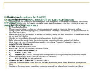 28.II.103.) (criado conforme Lei 2.469/05)
    ATRIBUIÇÕES:
CATEGORIA FUNCIONAL: MONITOR DE LABORATÓRIO DE
    A) Descrição Sintética
    Articular o uso das tecnologias de informação e comunicação na escola entre educandos e educadores
INFORMÁTICA
     atuando como monitor do processo ensino aprendizagem assessorando na disponibilização e uso dos
     recursos tecnológicos.
PADRÃO DE VENCIMENTO: 5
     B) Descrição Analítica
     Efetuar manutenção preventiva nos microcomputadores, preparar e executar backup’s, realizar
      configurações, documentar programas, emitir relatórios solicitados, otimizando o uso dos laboratórios de
      informática educativa;
     Manter-se atualizado em relação às tendências e inovações de sua área de atuação e das necessidades
      de seu setor de trabalho;
     Atender as necessidades dos usuários dos laboratórios de informática;
     Zelar pela guarda, conservação dos instrumentos e materiais utilizados no local de trabalho;
     Atuar de acordo com a Proposta Educacional do município e Proposta Pedagógica da escola;
     CONDIÇÕES DE TRABALHO:
     GERAL: Carga horária de 40 horas
     ESPECIAL: esforço físico normal, ambiente normal
     REQUISITOS PARA PROVIMENTO:
     A)      IDADE: 18 a 50 anos
     B)      INSTRUÇÂO: 2º Grau completo modalidade normal, Graduação em licenciatura em qualquer
      área do conhecimento ou em curso no mínimo no 4º semestre
     C)      EXPERIÊNCIA: um ano na função
     CONHECIMENTOS ESPECÍFICOS: em informática
     Software: Sistemas operacionais; Editores de Texto; Apresentação de Slides; Planilhas; Navegadores
      Web.
     Hardware: Conhecer partes específicas, cuidados necessários, saber efetuar manutenção básica;
 
 