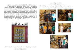 Algumas notícias do trabalho da B12 (professora Iafa) neste ano:
A turma B12 está aprendendo bastante com a atividade do
CORREIO ELEGANTE. Semanalmente, os alunos enviam mensagens
elegantes aos seus colegas, contam novidades ou fazem elogios uns aos
outros. Esta "brincadeira" de escrever tem sido muito divertida porque a
cada semana os destinatários são definidos de forma diferente: sorteio,
duplas, meninos x meninas e assim os alunos acabam buscando formas de
se comunicar por escrito com colegas que não costumam brincar sempre.
E a regra é: tem que ser de forma elegante. Portanto, não vale
xingamento, deboche ou apelidos. Só coisas legais e elegantes! Ah! E
temos uma parede bem bonita onde cada um confeccionou sua "caixa de
correspondência", onde são depositadas as mensagens.
Cooperativa De Comunicação Comunitária Voz 470- Núcleo Jornal e Informática:
Supervisora: Márcia Centeno
Professora: Georgia Decker
Revisão Professor João Kunz
Uniformes 2013
Neste mês chegaram os kits de uniformes da nossa escola. Estes kits são compostos por
mochilas, roupas, meias e tênis.
 