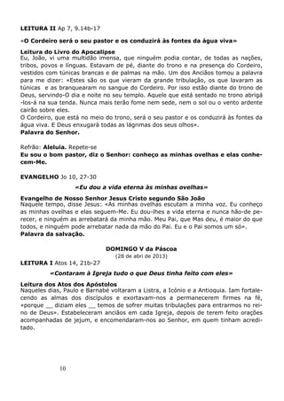 10
LEITURA II Ap 7, 9.14b-17
«O Cordeiro será o seu pastor e os conduzirá às fontes da água viva»
Leitura do Livro do Apocalipse
Eu, João, vi uma multidão imensa, que ninguém podia contar, de todas as nações,
tribos, povos e línguas. Estavam de pé, diante do trono e na presença do Cordeiro,
vestidos com túnicas brancas e de palmas na mão. Um dos Anciãos tomou a palavra
para me dizer: «Estes são os que vieram da grande tribulação, os que lavaram as
túnicas e as branquearam no sangue do Cordeiro. Por isso estão diante do trono de
Deus, servindo-O dia e noite no seu templo. Aquele que está sentado no trono abrigá
-los-á na sua tenda. Nunca mais terão fome nem sede, nem o sol ou o vento ardente
cairão sobre eles.
O Cordeiro, que está no meio do trono, será o seu pastor e os conduzirá às fontes da
água viva. E Deus enxugará todas as lágrimas dos seus olhos».
Palavra do Senhor.
Refrão: Aleluia. Repete-se
Eu sou o bom pastor, diz o Senhor: conheço as minhas ovelhas e elas conhe-
cem-Me.
EVANGELHO Jo 10, 27-30
«Eu dou a vida eterna às minhas ovelhas»
Evangelho de Nosso Senhor Jesus Cristo segundo São João
Naquele tempo, disse Jesus: «As minhas ovelhas escutam a minha voz. Eu conheço
as minhas ovelhas e elas seguem-Me. Eu dou-lhes a vida eterna e nunca hão-de pe-
recer, e ninguém as arrebatará da minha mão. Meu Pai, que Mas deu, é maior do que
todos, e ninguém pode arrebatar nada da mão do Pai. Eu e o Pai somos um só».
Palavra da salvação.
DOMINGO V da Páscoa
(28 de abri de 2013)
LEITURA I Atos 14, 21b-27
«Contaram à Igreja tudo o que Deus tinha feito com eles»
Leitura dos Atos dos Apóstolos
Naqueles dias, Paulo e Barnabé voltaram a Listra, a Icónio e a Antioquia. Iam fortale-
cendo as almas dos discípulos e exortavam-nos a permanecerem firmes na fé,
«porque __ diziam eles __ temos de sofrer muitas tribulações para entrarmos no rei-
no de Deus». Estabeleceram anciãos em cada Igreja, depois de terem feito orações
acompanhadas de jejum, e encomendaram-nos ao Senhor, em quem tinham acredi-
tado.
 