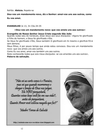 12
Refrão: Aleluia. Repete-se
Dou-vos um mandamento novo, diz o Senhor: amai-vos uns aos outros, como
Eu vos amei.
EVANGELHO Jo 13, 31-33a.34-35
«Dou-vos um mandamento novo: que vos ameis uns aos outros»
Evangelho de Nosso Senhor Jesus Cristo segundo São João
Quando Judas saiu do Cenáculo, disse Jesus aos seus discípulos: «Agora foi glorificado
o Filho do homem, e Deus foi glorificado n’Ele.
Se Deus foi glorificado n’Ele, Deus também O glorificará em Si mesmo e glorificá-l’O-á
sem demora.
Meus filhos, é por pouco tempo que ainda estou convosco. Dou-vos um mandamento
novo: que vos ameis uns aos outros.
Como Eu vos amei, amai-vos também uns aos outros.
Nisto conhecerão todos que sois meus discípulos: se vos amardes uns aos outros».
Palavra da salvação.
 
