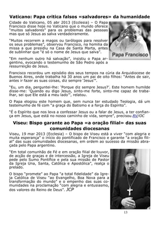 13
Vaticano: Papa critica falsos «salvadores» da humanidade
Cidade do Vaticano, 05 abr 2013 (Ecclesia) – O Papa
Francisco disse hoje no Vaticano que o mundo oferece
“muitos salvadores” para os problemas das pessoas
mas que só Jesus as salva verdadeiramente.
“Muitos recorrem a magos ou tarólogos para resolver
os seus problemas”, observou Francisco, na homilia da
missa a que presidiu na Casa de Santa Marta, antes
de sublinhar que “é só o nome de Jesus que salva”.
“Em nenhum outro há salvação”, insistiu o Papa ar-
gentino, evocando o testemunho de São Pedro após a
ressurreição de Jesus.
Francisco recordou um episódio dos seus tempos na cúria da Arquidiocese de
Buenos Aires, onde trabalha há 30 anos um pai de oito filhos: “Antes de sair,
antes ir fazer as suas coisas, diz sempre ‘Jesus’”.
“Eu, um dia, perguntei-lhe: ‘Porque diz sempre Jesus?’. Este homem humilde
disse-me: ‘Quando eu digo Jesus, sinto-me forte, sinto-me capaz de traba-
lhar, sei que Ele está a meu lado’”, relatou.
O Papa elogiou este homem que, sem nunca ter estudado Teologia, dá um
testemunho de fé com “a graça do Batismo e a força do Espírito”.
“É o Espírito que nos leva a confessar Jesus ou a falar de Jesus, a ter confian-
ça em Jesus, que está no nosso caminho de vida, sempre”, precisou.RV/OC
Viseu: Bispo garante ao Papa «a oração filial» das suas
comunidades diocesanas
Viseu, 19 mar 2013 (Ecclesia) – O bispo de Viseu está a viver “com alegria e
muita esperança” o início do pontificado de Francisco e garante “a oração fili-
al” das suas comunidades diocesanas, em ordem ao sucesso da missão abra-
çada pelo Papa argentino.
“Em total comunhão de Fé e em oração filial de louvor,
de acção de graças e de intercessão, a Igreja de Viseu
pede pelo Sumo Pontífice e pela sua missão de Pastor
da Igreja Una, Santa, Católica e Apostólica”, realça o
prelado.
O bispo “promete” ao Papa “a total fidelidade” da Igre-
ja Católica de Viseu “ao Evangelho, Boa Nova para a
transformação do mundo” e o empenho das suas co-
munidades na proclamação “com alegria e entusiasmo,
dos valores do Reino de Deus”. JCP
 