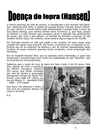 15
O último domingo do mês de janeiro, é considerado o dia mundial dos lepro-
sos, instituído pela ONU, a pedido do grande Romeu Francês, Raoul Follere-
an, que marcou o mundo inteiro pela sensibilidade e doação total, a favor da
cura desta doença, que vitimou tantos seres humanos, e, que hoje, graças
ao Senhor e a este homem que conseguiu atrair a atenção dos profissionais
de saúde, dos ricos e dos pobres, no sentido de eliminar a doença, já não
existem tantos casos. No entanto, ainda alastra alguns lugares do mundo.
Em Portugal rondam os 100 que estão a ser curados em suas casas, pela
unidade de saúde mais próxima. Na Tocha, encontram-se 14 pessoas já ve-
lhinhas que ali se trataram da doença e por ali ficaram abandonadas pelas
famílias, as quais mostram grandes sinais evidentes, como amputação dos
membros.
Era no hospital Rovisco Pais, que as pessoas eram internadas, o qual hoje
desativado e transformado num centro de reabilitação do tipo “Alcoitão”, que
se encontra em funcionamento.
Sabemos que o custo da cura de lepra em fase inicial, é de 25 euros. Este
ano, apesar da crise, a paróquia
de Mioma conseguiu angariar
223 euros, que foram enviados
por vale de correio à associação
portuguesa amigos de Raoul Fol-
lerean, com sede em Lisboa, na
rua de Matola, 2 – apartado 8395
– 1800 – 270 Lisboa.
Que Deus nos abençoe a todos e
nos livre de qualquer doença do
corpo e da alma.
E.S.
 