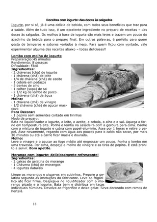 18
Receitas com iogurte: das doces às salgadas
Iogurte, por si só, já é uma delícia de bebida, com todos seus benefícios que traz para
a saúde. Além de tudo isso, é um excelente ingrediente no preparo de receitas – das
doces às salgadas. Os molhos à base de iogurte são mais leves e trazem um pouco do
azedinho da bebida para o preparo final. Em outras palavras, é perfeito para quem
gosta de temperos e sabores variados à mesa. Para quem ficou com vontade, vale
experimentar alguma das receitas abaixo – todas deliciosas!!
Lombo com molho de iogurte
Prepararação:45 minutos
Rendimento: 8 pessoas
Dificuldade: Fácil
Ingredientes:
· 2 chávenas (chá) de iogurte
· 1 chávena (chá) de leite
· 1/4 de chávena (chá) de azeite
· 1 cebola em pedaços
· 5 dentes de alho
· 1 colher (sopa) de sal
· 2 1/2 kg de lombo de porco
· 1 chávena (chá) de água
Molho:
· 1 chávena (chá) de vinagre
· 1/2 chávena (chá) de açucar mas-
cavo
Para Decorar:
· 1 pepino sem sementes cortado em tirinhas
Modo de preparo:
Bata no liquidificador o iogurte, o leite, o azeite, a cebola, o alho e o sal. Aqueça o for-
no em temperatura alta. Ponha o lombo na assadeira com a gordura para cima. Banhe
com a mistura de iogurte e cubra com papel-alumínio. Asse por 1 horas e retire o pa-
pel. Asse novamente, regando com água aos poucos para o caldo não secar, por mais
30 minutos ou até a carne ficar macia e dourada.
Molho:
Leve o vinagre e o açucar ao fogo médio até engrossar um pouco. Ponha o lombo em
uma travessa. Por cima, despeje o molho de vinagre e as tiras de pepino. E está pron-
to a servir. Bom apetite.
Morango com iogurte: deliciosamente refrescante!
Ingredientes:
· 2 caixas de gelatina de morango
· 1 Chávena (chá) de morangos
· 4 iogurtes naturais
Limpe os morangos e pique-os em cubinhos. Prepare a ge-
latina segundo as instruções do fabricante. Leve ao frigori-
fico até ficar firme. Despeje-a no liquidificador com o mo-
rango picado e o iogurte. Bata bem e distribua em taças
individuais húmidas. Devolva ao frigorifico e deixe gelar. Sirva decorado com ramos de
hortelã.
 