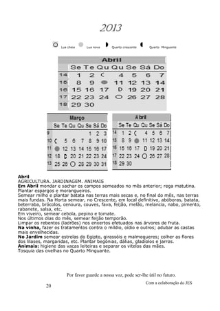 20
Com a colaboração do JES
Por favor guarde a nossa voz, pode ser-lhe útil no futuro.
2013
Lua cheia Lua nova Quarto crescente Quarto Minguante
Abril
AGRICULTURA. JARDINAGEM. ANIMAIS
Em Abril mondar e sachar os campos semeados no mês anterior; rega matutina.
Plantar espargos e morangueiros.
Semear milho e plantar batata nas terras mais secas e, no final do mês, nas terras
mais fundas. Na Horta semear, no Crescente, em local definitivo, abóboras, batata,
beterraba, brócolos, cenoura, couves, fava, feijão, melão, melancia, nabo, pimento,
rabanete, salsa, etc.
Em viveiro, semear cebola, pepino e tomate.
Nos últimos dias do mês, semear feijão temporão.
Limpar os rebentos (ladrões) nos enxertos efetuados nas árvores de fruta.
Na vinha, fazer os tratamentos contra o míldio, oídio e outros; adubar as castas
mais envelhecidas.
No Jardim semear estrelas do Egipto, girassóis e malmequeres; colher as flores
dos lilases, margaridas, etc. Plantar begónias, dálias, gladíolos e jarros.
Animais: higiene das vacas leiteiras e separar os vitelos das mães.
Tosquia das ovelhas no Quarto Minguante.
 