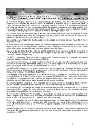 3
O novo líder da Igreja católica é o cardeal-arcebispo de Buenos Aires, Jorge Mario Bergoglio, o
primeiro papa oriundo da América Latina. É também o primeiro jesuíta a tornar-se papa, o
266.º da história. Bergoglio, que será conhecido como papa Francisco, é um intelectual jesuíta,
que viaja de autocarro e tem uma visão prática da pobreza: quando foi nomeado cardeal, con-
venceu centenas de argentinos a não viajarem para Roma. Em vez de irem ao Vaticano celebrar
a nomeação, Bergoglio pediu que dessem o dinheiro da viagem aos pobres.
Foi um dos mais ferozes opositores à decisão das autoridades argentinas de legalizar o casa-
mento homossexual em 2010, argumentando que as «crianças precisam de ter o direito a ser
criadas e educadas por um pai e uma mãe».
No entanto, é um moderado, tendo recebido a dignidade cardinalícia de João Paulo II, a 21 de
fevereiro de 2001.
O novo papa é um reconhecido adepto de futebol e manifestou por diversas ocasiões ser um
seguidor do San Lorenzo de Almagro, clube fundado pelopadre Lorenzo Massa em 1908, tendo
celebrado mesmo a eucaristia que assinalou os cem anos do clube.
Nasceu a 17 de dezembro de 1936, na capital argentina e foi ordenado a 13 de dezembro de
1969, durante os estudos na Faculdade de Teologia do colégio de São José, em São Miguel de
Tucuman (norte da Argentina).
Em 1969, viajou para Espanha, onde cumpriu o seu terceiro período de preparação sacerdotal
na Universidade de Alcalá de Henares, em Madrid.
A docência desempenhou um papel muito importante na vida do cardeal Bergoglio, já que ensi-
nou em vários colégios, seminários e faculdades. Em 1972, regressou à Argentina para ser pro-
fessor de noviços na localidade de São Miguel de Tucuman.
Em 1980-1986, desempenhou as funções de reitor da Faculdade de Filosofia e Teologia de São
Miguel. Concluiu o doutoramento na Alemanha, e foi também confessor e diretor espiritual da
Companhia de Jesus, em Córdova (Espanha).
A nomeação como bispo aconteceu a 20 de maio de 1992, quando João Paulo II lhe confiou a
diocese de Auca e o tornou bispo auxiliar da diocese de Buenos Aires. Cinco anos mais tarde,
em 1997, foi nomeado arcebispo coauditor de Buenos Aires e em 1998, depois da morte do ar-
cebispo e cardeal Quarracino, subiu a arcebispo da capital argentina.
O cardeal argentino integrava a Congregação para o Culto Divino e a Disciplina dos Sacramen-
tos, do Conselho pontifício para a Família e a Comissão Pontifícia para a América Latina.
Foi presidente da conferência de bispos na Argentina, entre 08 de novembro de 2005 e 08 de
novembro de 2011. A eleição, após a histórica renúncia de Bento XVI no mês passado, foi alcan-
çada após cinco votações, no quinto dia do conclave.
O pontificado de Bento XVI foi marcado por escândalos e o novo papa vai encarar desafios ime-
diatos: impor a sua autoridade à máquina burocrática e institucional do Vaticano, e tentar recu-
perar os fiéis que a Igreja tem vido a perder nos últimos tempos.
Depois do escândalo da fuga de documentos confidenciais do papa, «Vatileaks», e do relatório
sobre estes acontecimentos - redigido por três cardeais e que será dado a conhecer ao novo
papa -, Bento XVI anunciou, a 11 de fevereiro, e para surpresa geral, a renúncia devido à idade
avançada.
Primeiro líder da Igreja Católica a renunciar desde a Idade Média, o papa emérito abandonou o
Vaticano a 28 de fevereiro, deixando um decreto que autorizava os cardeais a antecipar a data
do conclave. LUSA
 