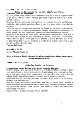 5
LEITURA II Ap 1, 9-11a.12-13.17-19
«Estive morto, mas eis-Me vivo pelos séculos dos séculos»
Leitura do Livro do Apocalipse
Eu, João, vosso irmão e companheiro nas tribulações, na realeza e na perseveran-
ça em Jesus, estava na ilha de Patmos, por causa da palavra de Deus e do teste-
munho de Jesus.
No dia do Senhor, fui movido pelo Espírito e ouvi atrás de mim uma voz forte, se-
melhante à da trombeta, que dizia: «Escreve num livro o que vês e envia-o às sete
Igrejas».
Voltei-me para ver de quem era a voz que me falava; ao voltar-me, vi sete cande-
labros de ouro e, no meio dos candelabros, alguém semelhante a um filho do ho-
mem, vestido com uma longa túnica e cingido no peito com um cinto de ouro.
Quando o vi, caí a seus pés como morto. Mas ele poisou a mão direita sobre mim e
disse-me: «Não temas. Eu sou o Primeiro e o Último, o que vive. Estive morto,
mas eis-Me vivo pelos séculos dos séculos e tenho as chaves da morte e da mora-
da dos mortos. Escreve, pois, as coisas que viste, tanto as presentes como as que
hão-de acontecer depois destas».
Palavra do Senhor.
ALELUIA Jo 20, 29
Refrão: Aleluia. Repete-se
Disse o Senhor a Tomé: «Porque Me viste, acreditaste; felizes os que acre-
ditam sem terem visto.
EVANGELHO Jo 20, 19-31
«Oito dias depois, veio Jesus ...»
Evangelho de Nosso Senhor Jesus Cristo segundo São João
Na tarde daquele dia, o primeiro da semana, estando fechadas as portas da casa
onde os discípulos se encontravam, com medo dos judeus, veio Jesus, apresentou-
Se no meio deles e disse-lhes: «A paz esteja convosco». Dito isto, mostrou-lhes as
mãos e o lado. Os discípulos ficaram cheios de alegria ao verem o Senhor.
Jesus disse-lhes de novo: «A paz esteja convosco. Assim como o Pai Me enviou,
também Eu vos envio a vós».
Dito isto, soprou sobre eles e disse-lhes: «Recebei o Espírito Santo: àqueles a
quem perdoardes os pecados ser-lhes-ão perdoados; e àqueles a quem os retiver-
des ser-lhes-ão retidos». Tomé, um dos Doze, chamado Dídimo, não estava com
eles quando veio Jesus.
Disseram-lhe os outros discípulos: «Vimos o Senhor».
 