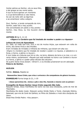7
Cantai salmos ao Senhor, vós os seus fiéis,
e dai graças ao seu nome santo.
A sua ira dura apenas um momento
e a sua benevolência a vida inteira.
Ao cair da noite vêm as lágrimas
e ao amanhecer volta a alegria.
Ouvi, Senhor, e tende compaixão de mim,
Senhor, sede Vós o meu auxílio.
Vós convertestes em júbilo o meu pranto:
Senhor, meu Deus, eu Vos louvarei eterna-
mente.
LEITURA II Ap 5, 11-14
«Digno é o Cordeiro que foi imolado de receber o poder e a riqueza»
Leitura do Livro do Apocalipse
Eu, João, na visão que tive, ouvi a voz de muitos Anjos, que estavam em volta do
trono, dos Seres Vivos e dos Anciãos.
Eram miríades de miríades e milhares de milhares, que diziam em alta voz:
«Digno é o Cordeiro que foi imolado de receber o poder e a riqueza, a sabedoria e a
força, a honra, a glória e o louvor».
E ouvi todas as criaturas que há no céu, na terra, debaixo da terra e no mar, e o uni-
verso inteiro, exclamarem: «Àquele que está sentado no trono e ao Cordeiro o louvor
e a honra, a glória e o poder pelos séculos dos séculos».
Os quatro Seres Vivos diziam: «Ámen!»; e os Anciãos prostraram-se em adoração.
Palavra do Senhor.
ALELUIA
Refrão: Aleluia. Repete-se
Ressuscitou Jesus Cristo, que criou o universo e Se compadeceu do género humano.
EVANGELHO Forma longa Jo 21, 1-19
«Jesus aproximou-Se , tomou o pão e deu-lho, fazendo o mesmo com os peixes»
Evangelho de Nosso Senhor Jesus Cristo segundo São João
Naquele tempo, Jesus manifestou-Se outra vez aos seus discípulos, junto do mar de
Tiberíades.
Manifestou-Se deste modo: Estavam juntos Simão Pedro e Tomé, chamado Dídimo,
Natanael, que era de Caná da Galileia, os filhos de Zebedeu e mais dois discípulos de
Jesus.
Disse-lhes Simão Pedro: «Vou pescar».
 