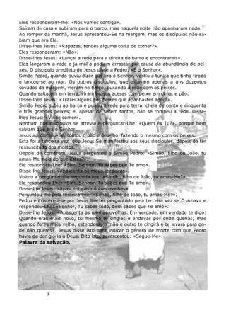 8
Eles responderam-lhe: «Nós vamos contigo».
Saíram de casa e subiram para o barco, mas naquela noite não apanharam nada.
Ao romper da manhã, Jesus apresentou-Se na margem, mas os discípulos não sa-
biam que era Ele.
Disse-lhes Jesus: «Rapazes, tendes alguma coisa de comer?».
Eles responderam: «Não».
Disse-lhes Jesus: «Lançai a rede para a direita do barco e encontrareis».
Eles lançaram a rede e já mal a podiam arrastar por causa da abundância de pei-
xes. O discípulo predileto de Jesus disse a Pedro: «É o Senhor».
Simão Pedro, quando ouviu dizer que era o Senhor, vestiu a túnica que tinha tirado
e lançou-se ao mar. Os outros discípulos, que estavam apenas a uns duzentos
côvados da margem, vieram no barco, puxando a rede com os peixes.
Quando saltaram em terra, viram brasas acesas com peixe em cima, e pão.
Disse-lhes Jesus: «Trazei alguns dos peixes que apanhastes agora».
Simão Pedro subiu ao barco e puxou a rede para terra, cheia de cento e cinquenta
e três grandes peixes; e, apesar de serem tantos, não se rompeu a rede. Disse-
lhes Jesus: «Vinde comer».
Nenhum dos discípulos se atrevia a perguntar-Lhe: «Quem és Tu?», porque bem
sabiam que era o Senhor.
Jesus aproximou-Se, tomou o pão e deu-lho, fazendo o mesmo com os peixes.
Esta foi a terceira vez que Jesus Se manifestou aos seus discípulos, depois de ter
ressuscitado dos mortos.
Depois de comerem, Jesus perguntou a Simão Pedro: «Simão, filho de João, tu
amas-Me mais do que estes?».
Ele respondeu-Lhe: «Sim, Senhor, Tu sabes que Te amo».
Disse-lhe Jesus: «Apascenta os meus cordeiros».
Voltou a perguntar-lhe segunda vez: «Simão, filho de João, tu amas-Me?».
Ele respondeu-Lhe: «Sim, Senhor, Tu sabes que Te amo».
Disse-lhe Jesus: «Apascenta as minhas ovelhas».
Perguntou-lhe pela terceira vez: «Simão, filho de João, tu amas-Me?».
Pedro entristeceu-se por Jesus lhe ter perguntado pela terceira vez se O amava e
respondeu-Lhe: «Senhor, Tu sabes tudo, bem sabes que Te amo».
Disse-lhe Jesus: «Apascenta as minhas ovelhas. Em verdade, em verdade te digo:
Quando eras mais novo, tu mesmo te cingias e andavas por onde querias; mas
quando fores mais velho, estenderás a mão e outro te cingirá e te levará para on-
de não queres». Jesus disse isto para indicar o género de morte com que Pedro
havia de dar glória a Deus. Dito isto, acrescentou: «Segue-Me».
Palavra da salvação.
 
