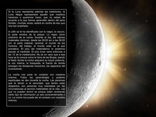Si la Luna representa además las tradiciones, la
Luna Negra representará aquello que nosotros
hacemos o queremos hacer, que no estará de
acuerdo a lo que hemos aprendido dentro del seno
familiar, muchas veces, estará en contra de eso que
nos han enseñado.
A Lilith se le ha identificado con lo negro, lo oscuro,
la parte sombra de la psique. Lo negro como
sinónimo de la noche. Durante el día, los valores
materiales dominan, desde las 06:00 am a las 06:00
pm, la parte material, racional, el mundo de los
horarios, del trabajo, el mundo solar es el que
prevalece. El pico del materialismo lo podemos
asociar al mediodía. El pico lunar seria entonces a
las 12 de la medianoche. No es en vano que a esa
hora se la conoce como la Hora de las Brujas, siendo
el Nadir donde la noche adquiere su mayor potencia,
la voz interna, la búsqueda, la fuerza de donde
emergen los fantasmas nocturnos, los espectros del
inconsciente.
La noche nos pone en contacto con nosotros
mismos. Todos los aprendizajes y poderes
espirituales se dan durante la noche. Las personas
que le temen a la oscuridad, que temen estar
despiertos, son personas muy orientadas por las
circunstancias al servicio materialista de la vida. Las
que no pueden dormir es porque están recibiendo
cierto tipo de información ya sea conscientemente o
no. La noche nos puede dar el contacto con nosotros
mismos.
 